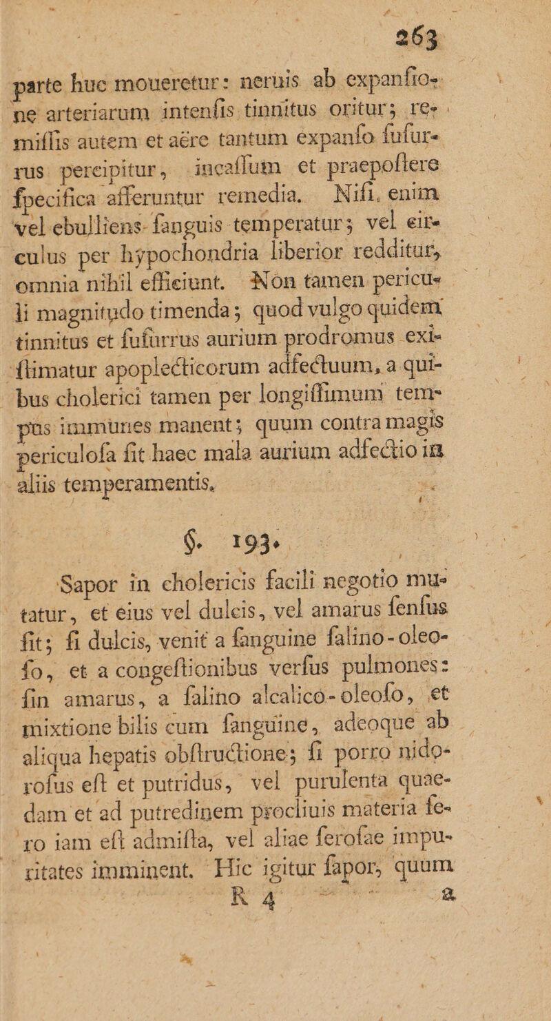 parte huc moueretur: nerüis ab expanfio-. ne arteriarum intenfis tinnitus oritur; re». miflis autem et are tantum expanfo fufur- rus. percipitur , inucaffum et praepoftere fpecifica afferuntur remedia, — Nifi. enim vel ebulliens- fanguis temperatur; vel eir- culus per hypochondria liberior redditur, omnia nihil efficiunt. Non tamen pericu ji magnitudo timenda; quod vulgo quidem tinnitus et fufürrus aurium prodromus exi- -flimatur apoplecticorum adfectuum, a qui- bus cholerici tamen per longiffimum tenr s immüunes manent; quum contra magis periculofa fit haec mala aurium adfectio in aliis temperamentis, | p u $. 199. — : Sapor in cholericis facili negotio mu- tatur, et eius vel dulcis, vel amarus fenfus fit; fi dulcis, venit a fanguine falino - oleo- fo, et a congeftionibus verfus pulmones: fin amarus, a falino alcalico- oleofo, et mixtione bilis cum fanguine, adeoque ab aliqua hepatis obfiru&amp;tione; fi porro nido- rofus eft et putridus,' vel purulenta quae- dam et ad putredipem procliuis materia fe- —. ro iam eft admifla, vel aliae ferofae impu- ritates imminent, Hic igitur fapor, quum NT