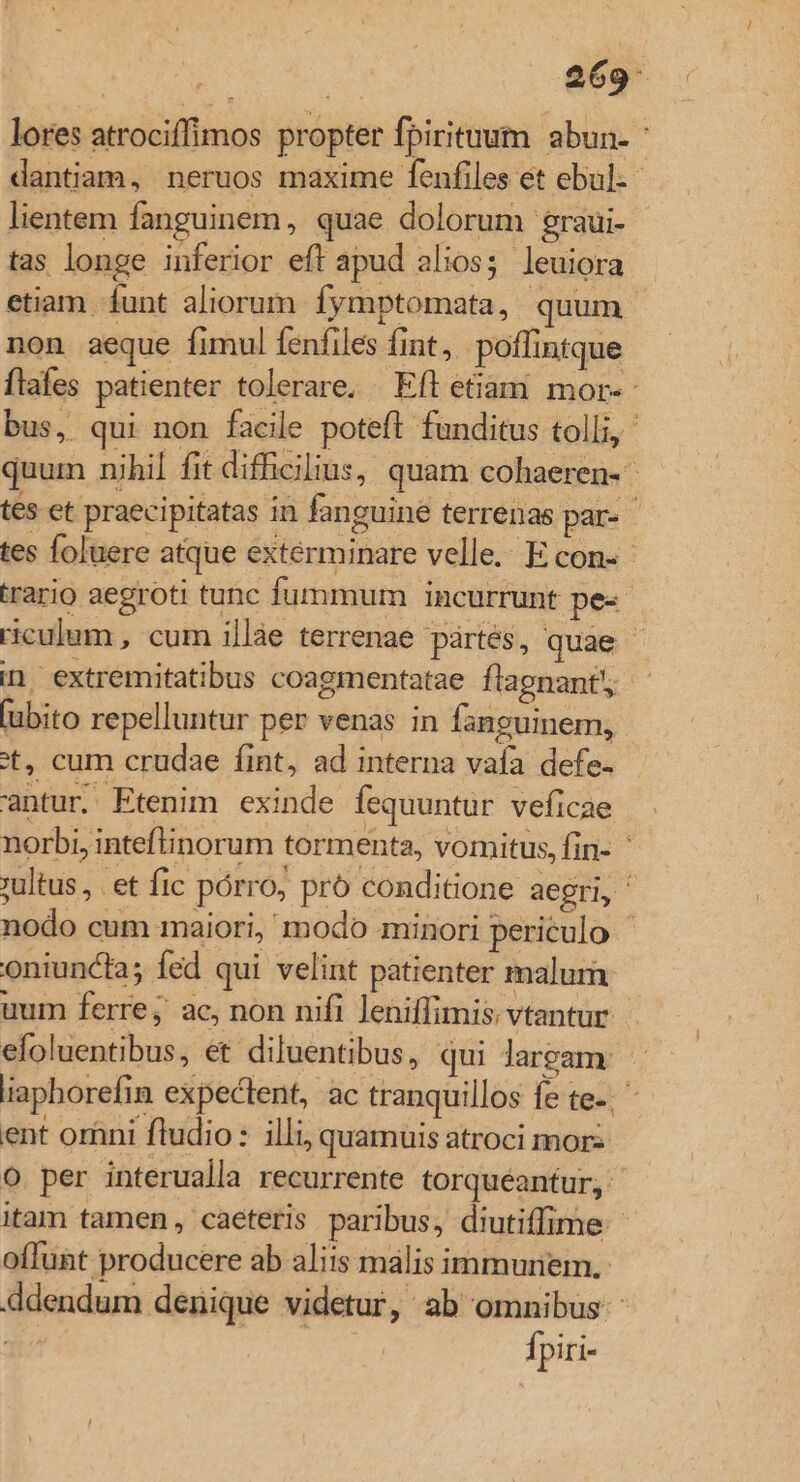 269: lores atrociffimos propter fpirituum abun- dantiam, neruos maxime fenfiles et ebul:- lientem fanguinem, quae dolorum graui- tas longe inferior eft apud alios; leuiora etiam funt aliorum. fymptomata, quum | non aeque fimul fenfiles fint, poffintque ftafes patienter tolerare. Efl etiam mor-- bus, qui non facile poteft. funditus tolli, quum nihil fit difficilius, quam cohaeren- tes et praecipitatas in fanguine terrenas par- - tes foluere atque extérminare velle. E con-- rario aegroti tunc fummum incurrunt pe- riculum , cum illàe terrenae pártes, quae ^ in extremitatibus coagmentatae flagnant, - fubito repelluntur per venas in fanguinem, - ot, cum crudae fint, ad interna vafa defe- antur. Etenim exinde fequuntur veficae norbi, inteflinorum tormenta, vomitus, fin- ' ;ultus , et fic pórro, pró conditione aegri, ^ nodo cum maiori, modo minori periculo oniuncta; fed qui velint patienter malum uum ferre; ac, non nifi leniffimis, vtantur. efoluentibus, et diluentibus, qui Jaream. iaphorefin expectent, ac tranquillos fe te-; ent oràni fludio: illi, quamuis atroci mor: o per interualla recurrente torquéantur, itam tamen, caeteris paribus, diutiffime offunt producere ab aliis malis immuriem.- ddendum denique videtur, ab omnibus Ti^ | fpiri-