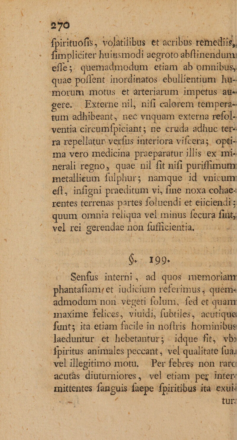 : evo fpirituofi 15. volatilibus et'acrilus témedii iis, | fimpliciter huinsmodi aegroto: abflinendum: effe ;. quemadmodum etiam ab omnibus, quae poflent inordinatos ebullientium. hu- morum motus et àrteriarum impetus E gete. Externe nil, nifi calorem tempera- tum uL dbilieadi) nec vnquam externa. refol 'ventia circumfpiciant; ne cruda adhuc ter- ra repellatur verfus interiora vifcera; opti- ma vero. medicina praeparatur illis ex mi- nerali- regno, quae nil fit nifi puriffimum sérldéuas fulphurs. namque | id vnicunx eft, infigni praeditum vi, fme noxa cohae- rentes terrenas partes foluendi et eiiciendi ; quum omnia reliqua vel minus fecura fiüt; vel rei gerendae non n fufficientia. UR $-. 199. | Senfus interni, ad quos anemorianr phantafiam.et. et iudicium referimus; quem« admodum non. vegeti folum, fed et quan ' maxime felices, viuidi, fubtiles, acutique funt; ita etiam facile in noflris hominibus jaeduntur et hebetantur; idque fit vbi fpiritus animales peccant, vel qualitate fua; vel illegitimo motu, Per febres non raro acutás diuturniores, vel etiam. per inter: mittentes fanguis faepe fpiritibus ita exuii Tx : tur: