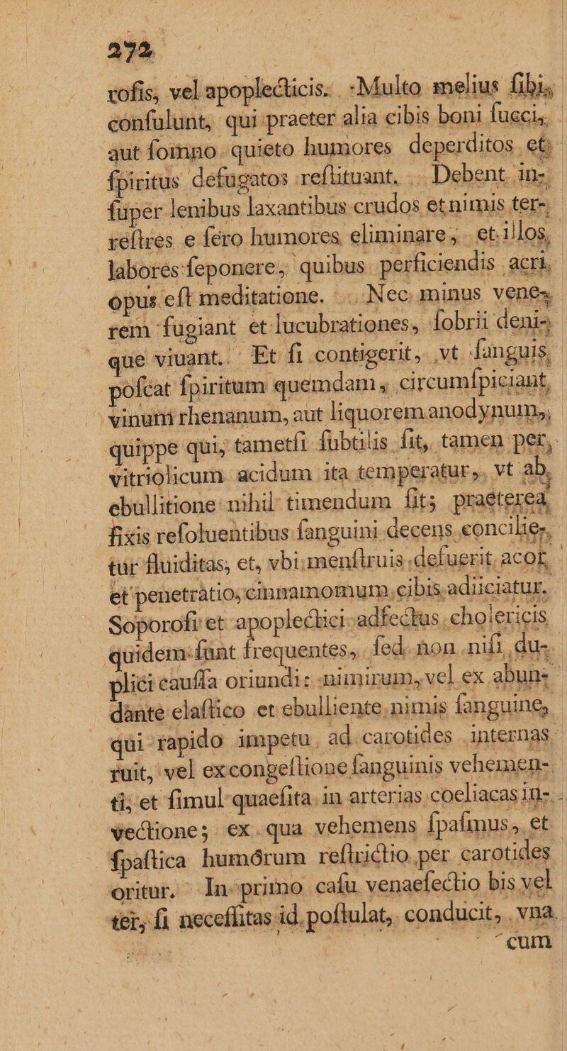 239 — vofis, vel apoplecticis. .-Multo melius fibi, confulunt, qui praeter alia cibis boni fuscis. . aut fomno . quieto humores deperditos .et fpiritus defagatos .reflituant, .. Debent dns fuper lenibus laxantibus crudos et nimis ters reílres e féro humores eliminare; . et. illos, labores feponere, quibus perficiendis acri opus e ft meditatione... Nec. m inus vene rem fugiant et lucubrationes, Íobrii denis ue viuant..' Et fi contigerit, vt fanguis, pofcat fpiritum quemdam, .ci rcumfpiciant, vinum rhenanum, aut liquorem anodynum», quippe qui, tametli fubülis fit, tamen per, vitriolicum. acidum ita temperatur. vt. ab, ebullitione: nihil: timendum fit; praeterea, fixis refoluentibus fanguini. decens. eoncilie. tur fluiditas; et, vbimenflruis defuerit. aco 3 | et penetratio; cimnamomum.e ibis.ad üciatur. Soporofi et a opleclici-adfeckus .cholericis quidem: (unt frequentes, fed. &amp;on nifi du. pliéi cauffa oriundi: :nimirum, vel ex abuns | qui rapido impetu , ad. carotides internas ruit, vel excongellione fanguini s vehemen-. ti; et fimul quaefita. in arterias. coeliacas in-.- vectione;. ex. qua vehemens fpafmus,. et fpaftica humórum reflziclio.per carotides. oritur. ^ In«primo cafu venaefeclio bis vel ter, fi neceffitas id. poflulat,. conducit  vna. Un p