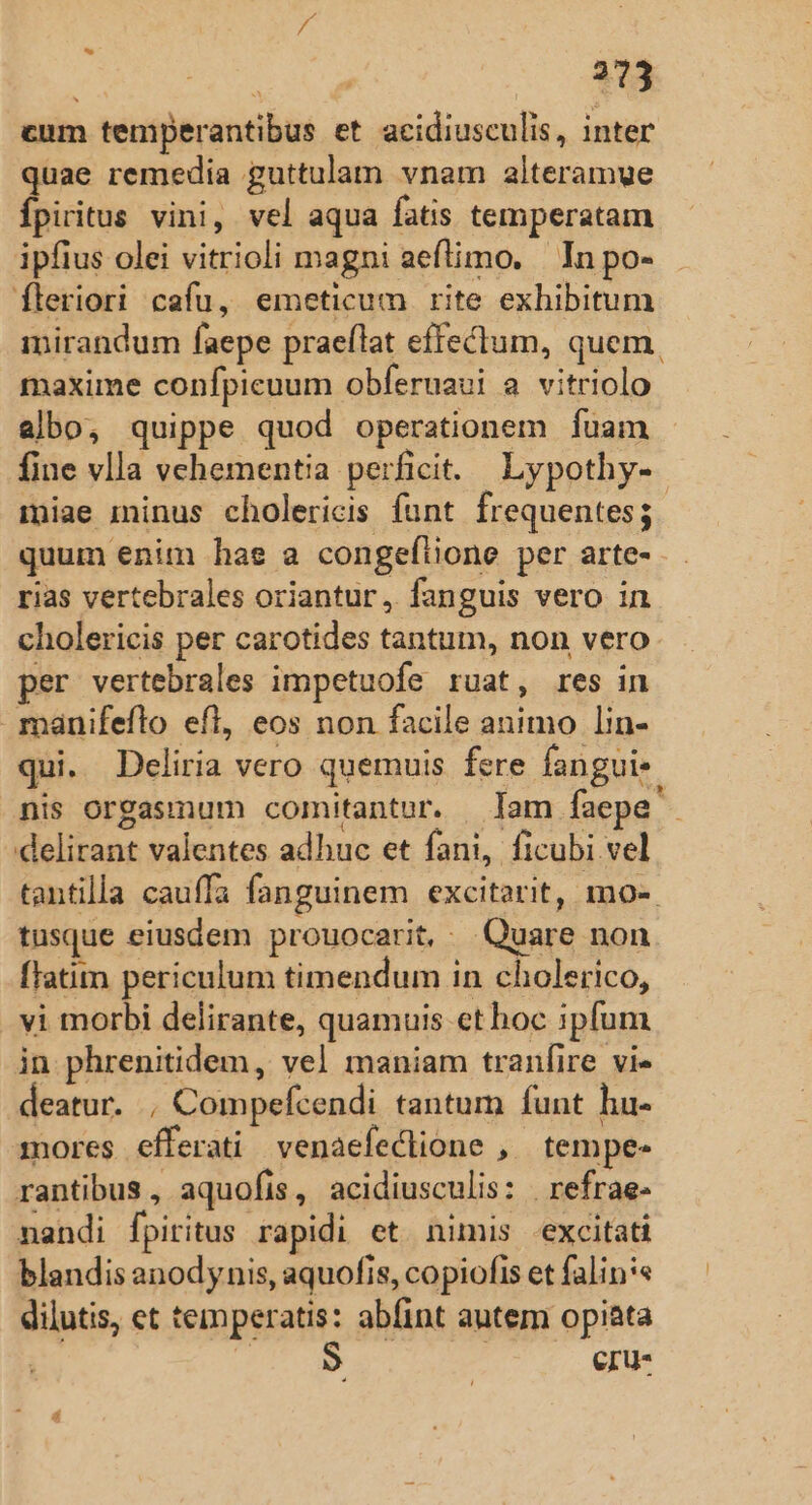 cum temperantibus et acidiusculis, inter quae remedia guttulam vnam alteramue Ípiritus vini, vel aqua fatis temperatam ipfius olei vitrioli magni aeflimo. In po- fleriori cafu, emeticum rite exhibitum mirandum faepe praellat effectum, quem, maxime confpicuum obferuavi a vitriolo albo, quippe quod operationem fuam fine vlla vehementia perficit. Lypothy- miae minus cholericis funt. frequentes; quum enim hae a congeflione per arte- rias vertebrales oriantur, fanguis vero in cholericis per carotides tantum, non vero. per vertebrales impetuofe ruat, res in manifeflo efl, eos non facile animo lin- qui. Deliria Vero quemuis fere fangui- nis orgasmum comitantur. — Tam faepe delirant valentes adhuc et fani, ficubi vel tantilla cauffa fanguinem excitarit, mo- tusque eiusdem prouocarit, ^ Quare non fTatim periculum timendum in cholerico, vi morbi delirante, quamuis et hoc ipfum in phrenitidem, vel maniam tranfire. vie deatur. , Compefcendi tantum funt hu- mores efferati / venaefeclione ,. tempe- rantibus, aquofis, acidiusculis: | refrae- nandi fpiritus rapidi et nimis -excitati blandis anodynis, aquofis, copiofis et falin:« dilutis, et temperatis: abfint autem opiata j eru- A