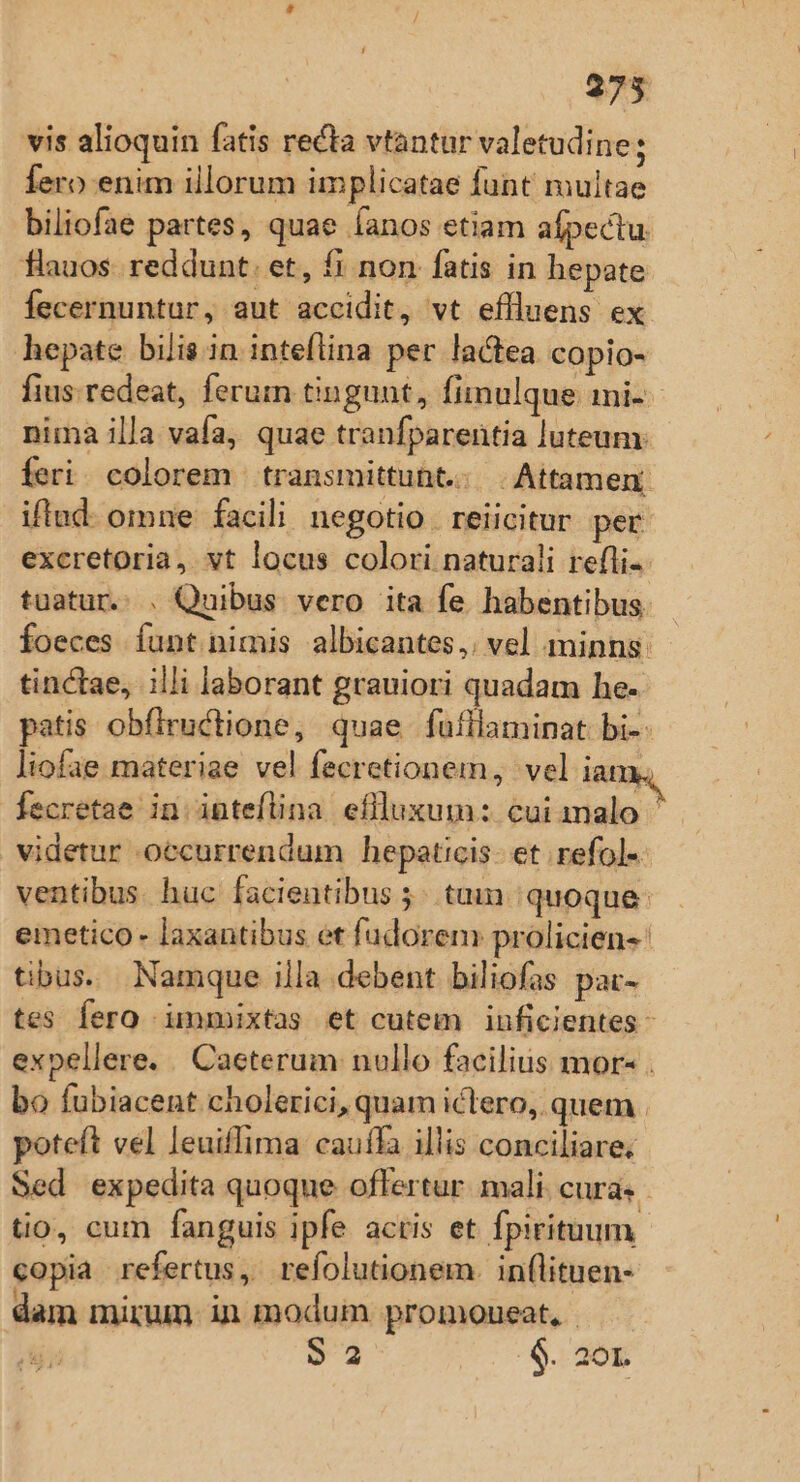 vis alioquin fatis recta vtantur valetudine : fero enim illorum implicatae funt' multae biliofae partes, quae fanos etiam afpectu. flauos. reddunt. et, f! non fatis in hepate fecernuntur, aut accidit, vt effluens ex hepate bilis in inteflina per lactea copio- fius. redeat, ferum tingunt, Íimulque mi-- nima illa vafa, quae tranfparentia luteum: feri. colorem | transmittuht.. Attamen iflud- omne facili negotio . reiicitur pet excretoria, vt locus colori naturali refli-- tuatur. . Quibus vero ita fe habentibus. Íoeces íunt nimis albicantes,: vel minns: tinctae, illi laborant grauiori quadam he- patis obfiructione, quae fufllaminat bi- liofae materiae vel fecretionem, vel ian T fecretae in inteflina eflluxum: cui malo ' videtur occurrendum hepaticis- et refol« ventibus huc facientibus 5^ tam. quoque: emetico- laxantibus et fudorem prolicien-: tibus. Namque illa debent biliofas pac- tes fero immixtas et cutem inficientes - expellere. . Caeterum nullo facilius mor- . bo fubiacent cholerici, quam ictero, quem . poteft vel leuiffima cauffa illis conciliare: Sed expedita quoque offertur. mali. cura. tio, cum fanguis ipfe acris et fpirituum copia refertus, refolutionem. in(lituen- dam mirum. in modum promoueat, - S2 $. 2ó0L