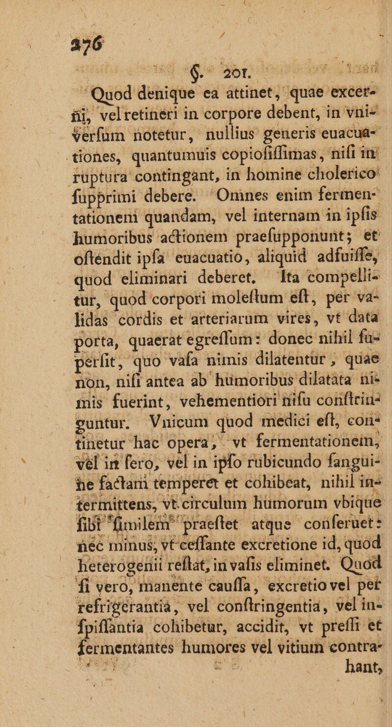 - bun 185 e ro Acá  Quod denique ea attinet, quae excet- íij, velretineri in corpore debent, in vni- Verfüm notetur, nullius generis euacua- tiones, quantumuis copiofiffimas,, nifi in: ruptura contingant, in homine cholerico füpprimi debere. Omnes enim fermen- tationeni quandam, vel internam in ipfis humoribus actionem praefupponunt; et oftendit ipfa euacuatio, aliquid adfuiffe, quod eliminari deberet, — Ita compelii- tur, quod corpori moleftum eft, per va- lidas cordis et arteriarum vires, vt data porta, quaerat egreffum: donec nihil fu- perit, quo vafa nimis dilatentur , quae non, nift antea ab humoribus dilatata ni- mis fuerint, vehementiori niifu conflriu- euntur. Vnicum quod medici eft, cons. tinetur hac opera, vt fermentationein, vel in fero, vel in ipfo rubicundo fangui- he facta temperet et cohibeat, nihil ine termittens, vt.circulum hümorum vbi que fibt fimilem praeftet atque conferuet: néc minus, vt ceffante excretione id, quod heterogenii reflat, in vafis eliminet. Quod . fi vero, manente cauffa, excretio vel pet refrigerantià, vel conflringentia, vel in- fpiffantia cohibetur, accidit, vt preffi et fermentantes humores vel vitium contra- dicia EUM E C hant,