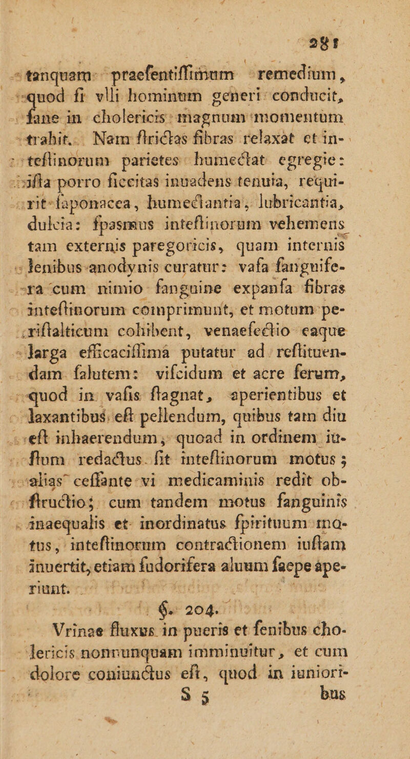 E diaquam:- praefentiffiinum remedium, uod fi vlli hominum generi: conducit, gom in cholericis: magnum momentum crabit.- Nam flrictas fibras relaxat etin- Lii rubo parietes. humectat egregie: ifla porro ficeitas inuadens tenuia, requi- opt laponacea, bumeciantia, ]ubricantia, dukcia: fpasmus inteflinorum vehemens. tam externis paregoricis, quam internis. : lenibus: anodynis curatur: vafa fanguife- -ra'cum nimio: fanguine expanía fibras anteftinorum comprimunit, et motum: pe- riftalticum cohibent, venaefectio eaque -Jarga efficaciflimà putatur ad. reflituen- dam. falutem: vifcidum et acre ferum, ES in: vafis flagnat, aperientibus et - daxantibus: eft pellendum, quibus tam diu «eft inhaerendum ;,- quoad in ordinem ia- ;flom. redactus. fit inteflinorum motus ; alias ceffante-vi medicaminis redit ob- csfieéios cum tandem motus fanguinis - anaequalis et- inordinatus fpirituum tna- tus, inteftinorum contractionem iuftam inuertit, etiam fndeisfera aluum facpe E rint. | T 204. V Hide iet in pueris et fasti dho: - Jericis nonnunquam imminuitur, et cum . dolore coniunctus eft, quod. in iuniort- íá 35 bus