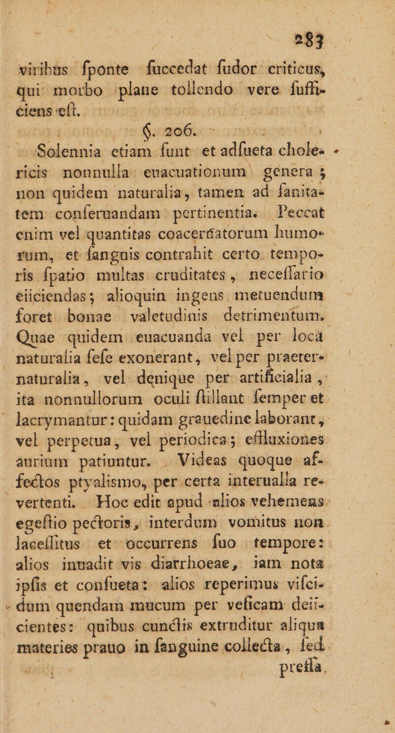 viribus. fponte - fuccedat. fudor: criticus, qui morbo plane tollendo vere fuffi- ciens eft. euni cap esie ct ed $::206.. 7 — re &amp; ricis nonnulla. euacuationum | genera 5 non quidem naturalia, tamen ad fanita- tem conferuandam pertinentia. — Peccat enim vel quantitas coaceráatorum humo« Pum, et Íanguis contrahit certo. tempo- ris fpatio multas. cruditates , neceflario eiiciendas; alioquin. ingens metuendum Quae quidem euacuanda vel per locá fectos ptyalismo, per certa interualla re- alios inmadit vis diarrboeae, iam nota ipfis et confueta:. alios reperimus vifci- dum quendam mucum per veficam deii- cientes: quibus cunclis extruditur aliqua preda, *