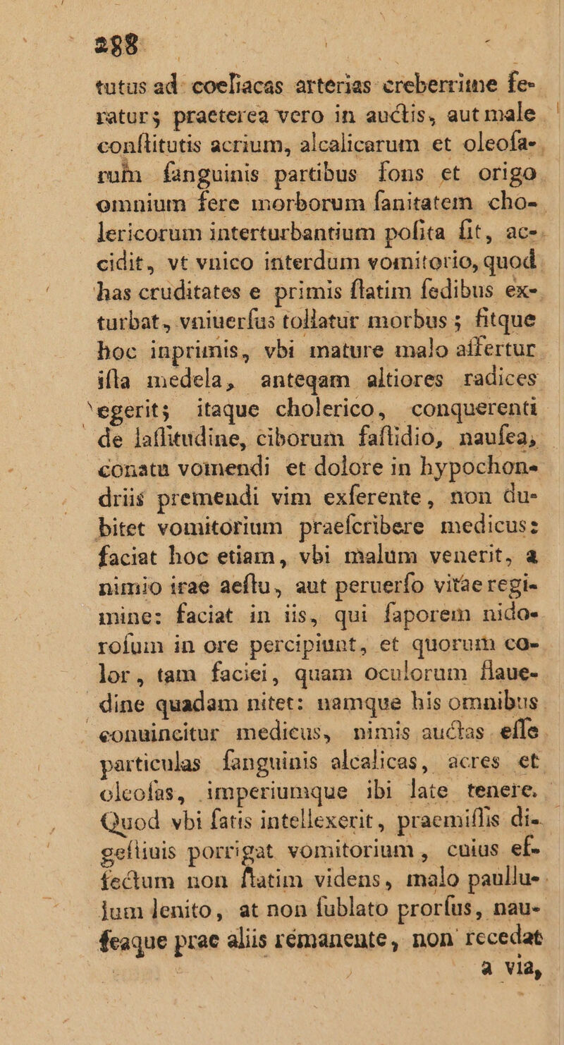 tutus ad: coeliacas arterias: creberritne fe- raturs praeterea vero in auctis, aut male conflitutis acrium, alcalicarum et oleofa- ruhn fanguinis partibus fons et origo omnium fere morborum fanitatem cho- lericorum interturbantium pofita fit, ac-. cidit, vt vnico interdum vomitorio, quod. has cruditates e. primis flatim fedibus ex- turbat. vniuerfus tollatur morbus ; fitque hoc inprimis, vbi mature malo aífertur illa medela, anteqam altiores radices egerit; itaque cholerico, conquerena de laffitudine, ciborum faftidio, naufea, conatu vomendi et dolore in hypochon- driis premendi vim exferente, non du- bitet vomitorium praefcribere medicus: faciat hoc etiam, vbi malum venerit, a nimio irae aeflu, aut peruerío vitae regi- mine: faciat in iis, qui faporem nido. rofum in ore percipiunt, et quorum co- lor, tam faciei, quam oculorum faue- dine quadam nitet: namque his omnibus. eonuincitur medicus, nimis auclas effe. particulas fanguinis alcalicas, acres et. olcofas, imperiumque ibi late tenere. | Quod vbi fatis intellexerit, praemiflis di-.- geíliuis porrigat vomitorium , cuius ef- fectum non ftatim videns, malo paullu- . jum lenito, at non fublato proríus, nau- feaque prac aliis rémanente, non recedat | | a via,