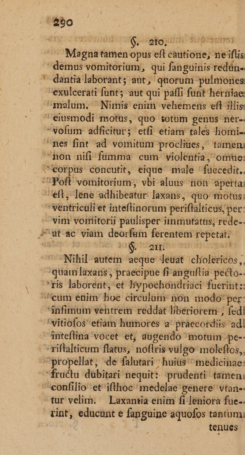 $90 32 | $. eei S begun Magna tamen opus eft cautione; ne iflis demus vomitorium, qui fanguinis redün-. *' dantia laborant; aut, quorum pulniories exulcerati funt; -aut qui paffi funt herniae: malum. Nimis enim vehemens eft illis: ' eiusmodi motus, quo totum genus ner-. -vofum: adficitur; etfi etiam tales homi. ^pes fint ad vomitum procliues, tamen non nifi fumma cum violentia , omne: C'eorpus concutit, eique male ' fuecedit.. Poft vomitorium, vbi aluus non aperta: eft, lene adhibeatur laxans, quo totus;  ventriculi et inteftinorum periflalticus; per: - vim vormiitorii paulisper iinmutattis, rede-. J^at ac viam deorfum ferentem repetat: ' Nihil autem aeque leüat cliolericos ,, quam laxans, praecipue fi anguflia pecto-. .*ris laborent, et hypochondriaci fuerint :: ^cum enim hoe circulum: non modo'per: infimum vehtrem reddát liberiorem ; fedi 'vitiofos etiam humores a' praecordiis adl inteflina vocet et, augendo ^ motum -pe-- - *riflalticum flatus, noflris vulgo moleflos,. propellat, «de falutari huius medicinae: fructu dübitari nequit: prudenti tamen, confilio et ifthoc' medelae genere' vtan-- tur velim. — Laxantia enim fi leniorà fue.. rint, educunt e fanguipe aquofos tantum; 5,4 tenues