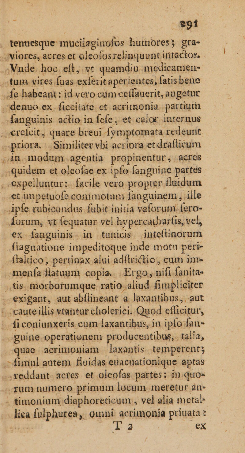 tenuesque mucilaginofos humores) gra. -./Viores, acres et oleofosrelinquunt iritactos, . Vnde. hoc. eft, vt quamdiu medicamen- tum. vires fuas exferit aperientes, fatisbene de habeant: id vero cum ceífauerit, augetur denuo ex. ficcitate et acrimonia. pertium fanguinis actio in fefe , et calor internus -.€reícit, quare breui fymptomata redeunt priora. .. Similiter vbi acriora et draflicum ,in modum agentia propinentur, acres . quidem et oleofae ex ipfo fanguine partes ..expelluntur:.. facile vero propter flaidum et unpetuofe conimotum fanguinem , ille Apíe rubicundus fubit initia vaforum: fero- Áorum, vt fequatur vel hvpercatharfis, vel ex fanguinis- in tunicis inteftinorum flagnatione impeditoque inde motn peri- ílaltico, pertinax alui adflriclio, cum im- menfa fiatuum copia. |. Ergo, nifi fanita- .,tis. morborumque ratio. aliud fimpliciter exigant, aut abílineant a laxantibus,, aut - caute llis vtantur cholerici. Quod efficitur, ficoniunxeris cum laxantibus, in ipfo fan- guine operationem producentibus,. tala, quae acrimoniam laxantis temperent; -fumnul autem. fluidas euacuationique aptas -.xeddant- acres. et oleofas partes: in quo» -.rum numero primum locum. meretur an- . timonium diaphoreticui , vel alia metal —.. lica fulphurea,. omni acrimonia priuata * A 4 eX