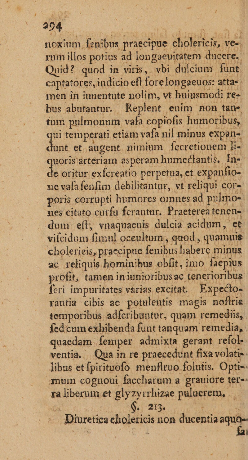 ovi INT IM NIE noxium, fenibus praecipue cholericis, ve-: rum illos potius ad longaevitatem ducere. Quid? quod in viris, vbi dulcium funt captatores, indicio eft forelongaeuos: atta- men in iuuentute nolim, vt huiusmodi re-. bus abutantur. Replent enim non tan*« tum pulmonum vafa copiofis humoribus, qui temperati etiam vafa nil minus expan- dunt et augent nimium fecretionem jn quoris arteriam asperam humectantis, In- de oritur exfcreatio perpetua, et expanfio- xie vafafenfim debilitantur, vt reliqui cor» poris corrupti humores omnes ad pulmo- nes citato curfu ferantur. Praeterea tenen- dum eíl, vnaquaeuis dulcia acidum, et vifcidum fimul oceultum, quod, quamuis 'cholerieis, praecipue fenibus habere minus ac reliquis hominibus obfit, imo faepius profit, tamen iniunioribusac tenerioribus feri impuritates varias excitat. Expecto- rantia cibis ac potulentis magis noflri temporibus adfcribuntur, quam remediis, fed cum exhibenda funt tanquam remedia, quaedam femper admixta gerant refol- ventia. | Qua in re praecedunt fixa volati- libus etfpirituofo menflruo folutis. Opti-- gnum cognoui faccharum a. grauiore ter»: ra liberum et glyzyrrhizae puluerem, . eds 9.5 215 1 / -. Diuretica eholericis non ducentia y VIN : j ^