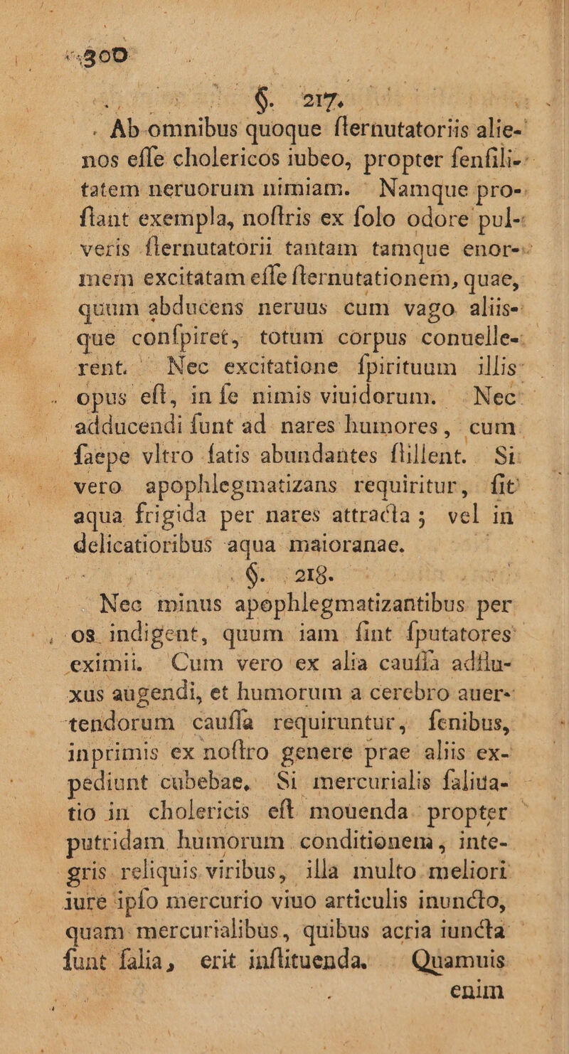 | p oig dede T . Ab dinibss quoque flernutatoriis alie-' nos effe cholericos iubeo, propter fenfili-- fatem neruorum nimiam. ^ Namque pro-. flant exempla, noflris ex folo odore pul- veris flernutatorii tantam tamque enor-- mem excitatam effe fter nutationem, quae, quum à abducens neruus cum vago aliis-: que confpiret , totum corpus conuelle- - rent. Nec excitatione Ípirituum | illis: opus efl, infe nimis viuidorum. Nec - adducendi funt ad. nares humores , cum. faepe vltro fatis abundantes (lillent: SL vero apophlegmatizans requiritur, fit aqua frigida per nares attradla ; vel in dclicatioribus aqua maioranae. | a: 0y 21g. Maa minus apophlegmatizantibus per ., Os indigent, quum iam fint fputatores: eximii Cum vero ex alia caufía adilu- xus augendi, et humorum a cerebro auere tendorum cauffa requiruntur, fenibus, inprimis ex noflro genere prae aliis ex- pediunt cubebae, Si mercurialis faliua- tio in. cholericis eft. mouenda propter : putridam humorum. conditionem, inte- gris. reliquis viribus, illa multo meliori iure ipfo mercurio viuo articulis inuncto, quam mercurialibüs, quibus acria iuncta: funt falia, erit inflituenda. | Quamuis | enim