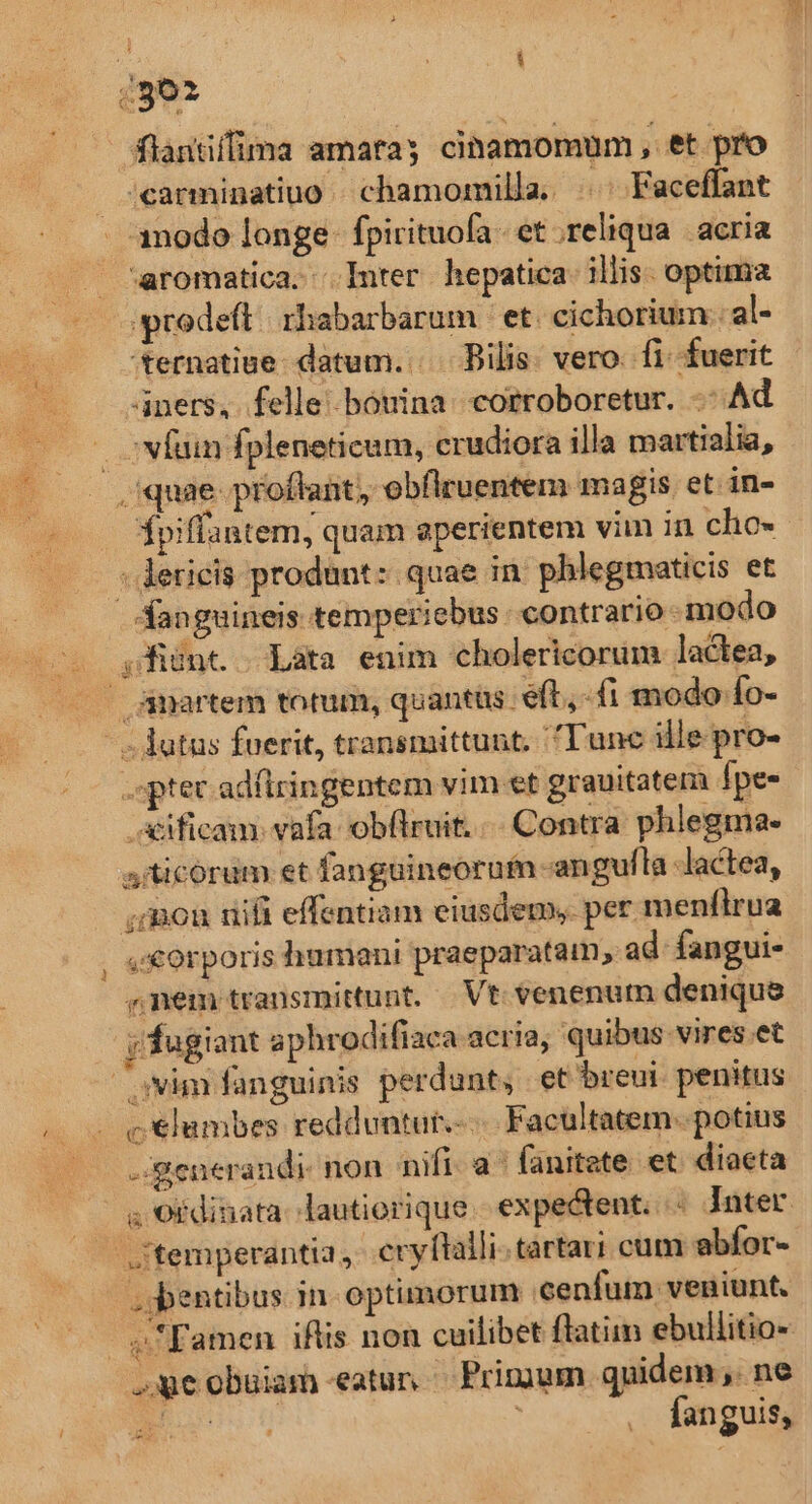 (ge flantífima amatay cinamomum , et pro /carminatiuo | chamomilla, ||. Faceffant amodo longe fpirituofa. et reliqua. acria aromatica. Inter hepatica: illis. optima prodeft rhabarbarum et. cichorium.:. al- ternatiue datum... | Bilis. vero. fi. fuerit 4ners, felle botina corroboretur. -: Ad . vfum fpleneticum, crudiora illa martialia, quae proffant, obflruentem magis et in- piffa antem, quam aperientem vim in cho« ; derieis produnt: quae in phlegmaticis et fanguineis temperiebus contrario modo ;fiünc | Làáta enim cholericorum lactea, — Amartem torum, quantüs eft, - fi modo fo- - - dutus fuerit, transmittunt. 'Tunc ille. pro- .sptec adftringentem vim et grauitatem fpe- xificam. vafa ob(lruit. .- Contra phlegma- aiticorum et fanguineorum -angulla lactea, mou nifi effentiam eiusdem, per. menílrua , «€orporis humani praeparatam, ad fangui- ^nem transmittunt. | Vt. venenum denique jy fugiant aphrodiftaca acria, quibus vires.et avim fanguinis perdunt, et breui penitus c €lambes redduntut.-... Facultatem. potius -:generandi- non nifi. a^ fanitate et. diaeta ; Oidinata- lautiorique . expectent. Jnter temperantia, eryftalli. tartari cum abfor- .s:bentibus in- optimorum cenfum veniunt. ve! Famen iftis non cuilibet flatiim ebullitio- Je obuiam eatun Primum quidem ,. ne Eos | fanguis,
