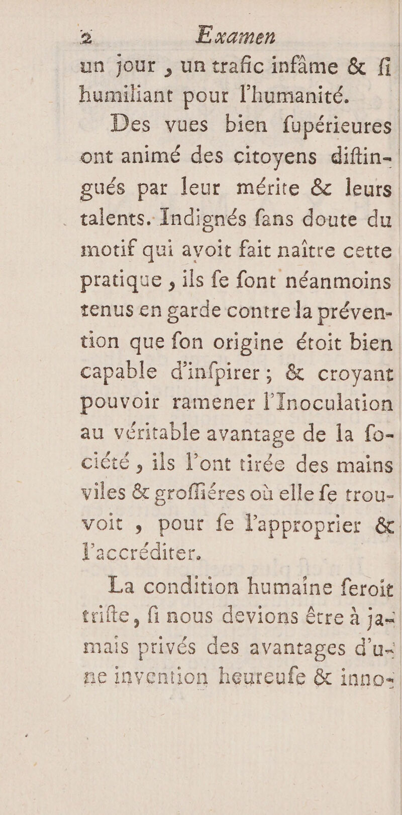 un jour , un trafic infâme &amp; fi humiliant pour l'humanité. | Des vues bien fupérieures ont animé des citoyens diftin- gués par leur mérite &amp; leurs | talents. Indienés fans doute du motif qui avoit fait naître cette pratique , ils fe font néanmoins tenus en garde contre la préven- tion que fon origine étoit bien capable d’infpirer ; &amp; croyant pouvoir ramener l’'Inoculation au véritable avantage de 1a fo- ciété , ils l’ont tirée des mains viles &amp; groffiéres où elle fe trou- voit ,; pour fe l’approprier &amp;. l’accréditer. La condition humaine feroit | trifte, fi nous devions être à ja«| mais privés des avantages d'u. ne invention heureufe &amp; inno&lt;
