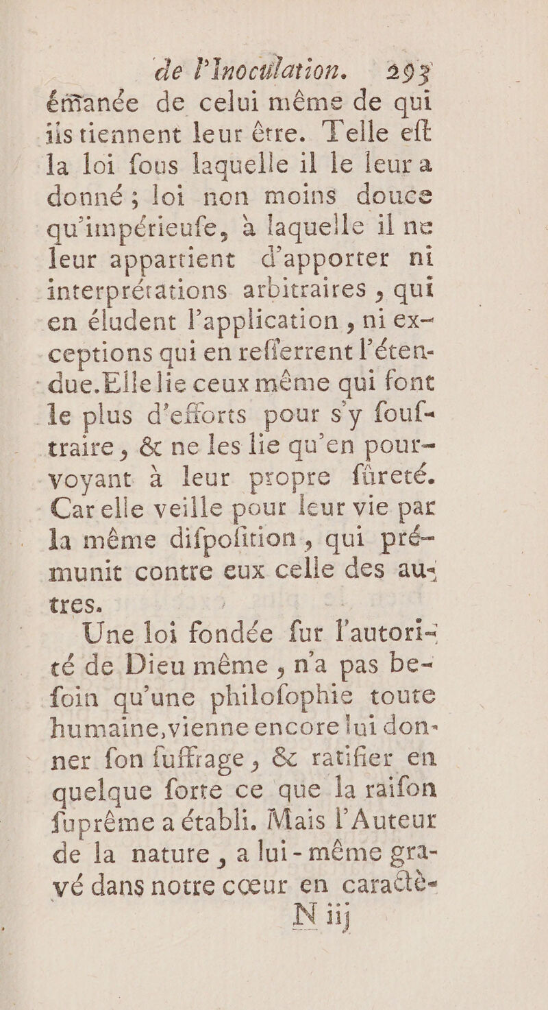 étfanée de celui même de qui istiennent leur être. Telle eft la loi fous laquelle il le leur a donné ; loi non moins douce qu'impérieufe, à laquelle ilne leur appartient d'apporter ni interprétations arbitraires , qui en éludent l'application , ni ex- ceptions qui en refferrent l’éten- - due. Elle lie ceux mème qui font le plus d'efforts pour sy fouf- traire, &amp; ne les lie qu’en pour- voyant à leur propre füreté. Carelle veille pour leur vie par la même difpolition, qui pré- munit contre eux celle des au: tres. | | Une loi fondée fur l’autori- té de Dieu même , n'a pas be- foin qu’une philofophie toute humaine,vienne encore lui don-