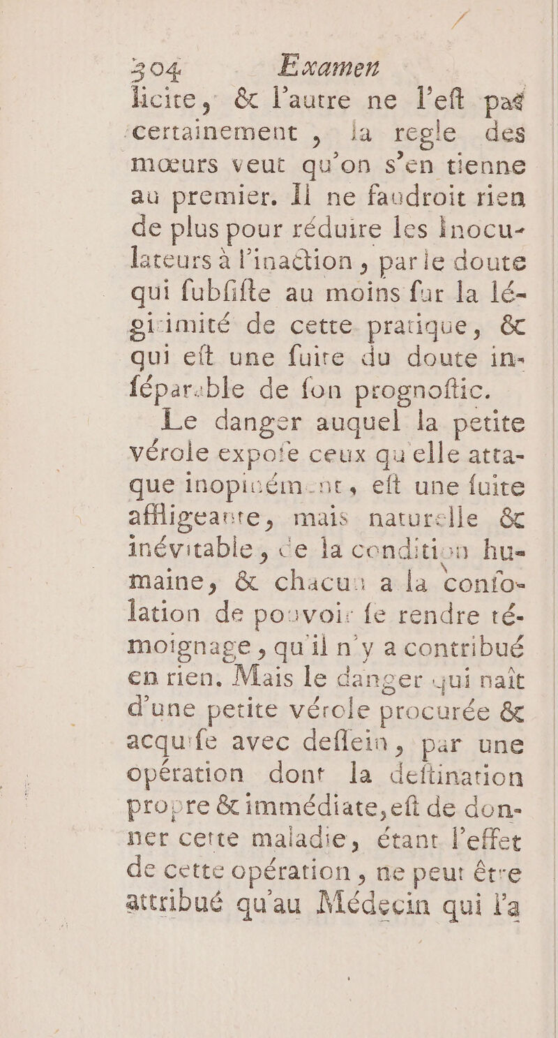 hcite, &amp; l'autre ne l’eft par ‘certainement , la regle des mœurs veut qu'on s’en tienne au premier. Îl ne faudroit rien de plus pour réduire les inocu- lateurs à l’inaction , parle doute qui fubfifte au moins fur la lé- gicimité de cette pratique, &amp; qui eft une fuire du doute in- fépar:ble de fon prognoftic. Le danger auquel la petite vérole expoïe ceux quelle atta- que inopiuém.nt, eft une fuite affigeanre, mais naturelle &amp; inévitable , Ce la condition hu maine, &amp; chacu: a la confo- lation de pouvoi: fe rendre té- moignage , qu'il n y a contribué en rien. Mais le danger jui naît d’une petite vérole procurée &amp; acquife avec deflein, par une opération dont la deftination propre &amp;t immédiate, eft de don- ner cette maladie, étant l'effet de cette opération , ne peur être attribué qu'au Médecin qui l'a