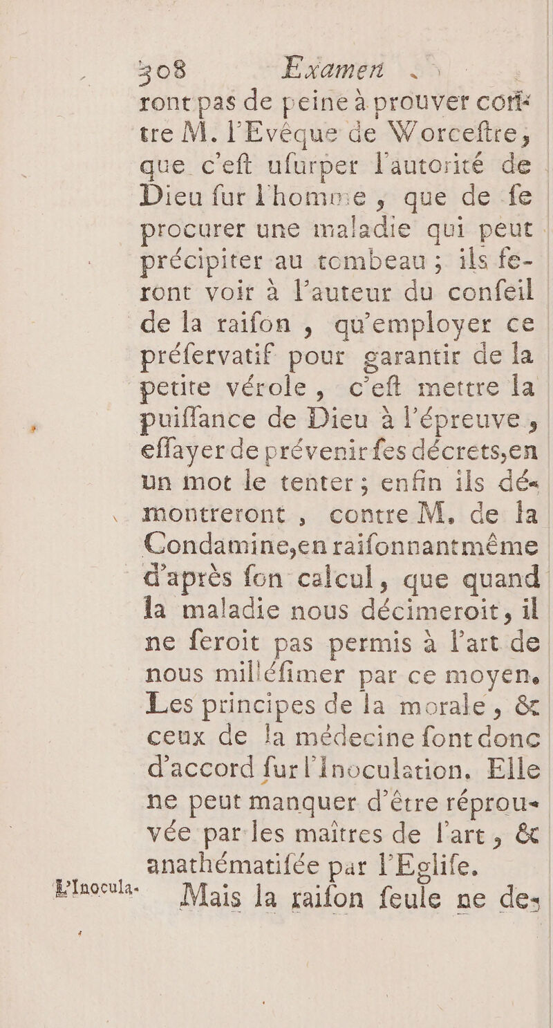 ront pas de peine à prouver cofi tre M. l'Evêque de Worceftre, que c'eft ufurper l'autorité de : Dieu fur l'homme ; que de fe procurer une maladie qui peut précipiter au tombeau ; ils fe- ront voir à l’auteur du confeil Lnocula. Ci préfervatif pour garantir de la. petite vérole, c'eft mettre la puiflance de Dieu à l'épreuve, effayer de prévenir fes décrets,en Un mot le tenter ; enfin ils dé« montreront , contre M. de Îa Condamine,en raifonnantmême d'après fon calcul, que quand la maladie nous décimeroit, il ne feroit pas permis à l’art de nous milléfimer par ce moyen, Les principes de la morale, &amp;. ceux de la médecine font donc d'accord fur l'Inoculstion, Elle ne peut manquer d’être réprou vée par les maîtres de l'art, &amp; anathématifée par l'Eclife. Mais la raifon feule ne de: