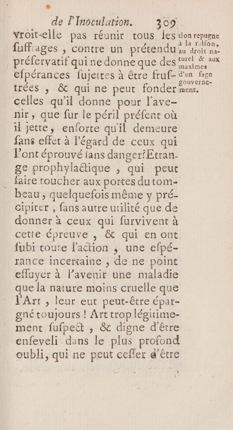 L) de l'Inoculation. 309 vroit-elle pas réunir tous Îles tionrepugne fuffiages , contre un prétendu à droie nee préfervatif qui ne donne que des 5% &amp; aux maximes efpérances fujettes à être fruf- dun fase L À gouverne- trées , &amp; quine peut fonder men. celles qu’il donne pour l’ave- nir, que fur le péril préfent où il jette, enforte qu'il demeure fans effet à l'égard de ceux qui Pont éprouvé fans danger*Etran- ge prophyla@ique , qui peut faire toucher aux portes dutom- beau , quelquefois même y pré- cipiter , fans autre utilité que de donner à ceux qui furvivent à cette épreuve , &amp; qui en ont fubi toute l'action ,; une efpé- rance incertaine , de ne point cffuyer à l’avenir une maladie que la nature moins cruelle que l'Art , leur eut peut-être épar- gné toujours ! Art trop légitime- ment fufpect ; &amp; digne d'être enfeveli dans le plus profond oubli, qui ne peut ceffer d'être