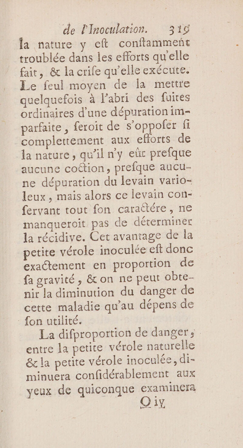 fa nature y eft conftammeñt troublée dans les efforts qu'elle fait, &amp; la crife qu’elle exécute. Le feul moyen de la mettre quelquefois à l'abri des fuites ordinaires d’une dépuration im parfaite , feroit de s’oppofer fi complettement aux efforts de la nature, qu'il n'y eùr prefque aucune coétion, prefque aucu- ne dépuration du levain vario- leux , mais alors ce levain con- fervant tout fon caraétére, ne manqueroit pas de déterminer la récidive. Cet avantage de la petite vérole inoculée eft donc exaétement en proportion de fa gravité, &amp; on ne peut obte- nir la diminution du danger de cette maladie qu’au dépens de : fon utilité. La difproportion de danger. entre la petite vérole naturelle &amp;c la petite vérole inoculée, di- minuera confidérablement aux yeux de quiconque examinefra bar