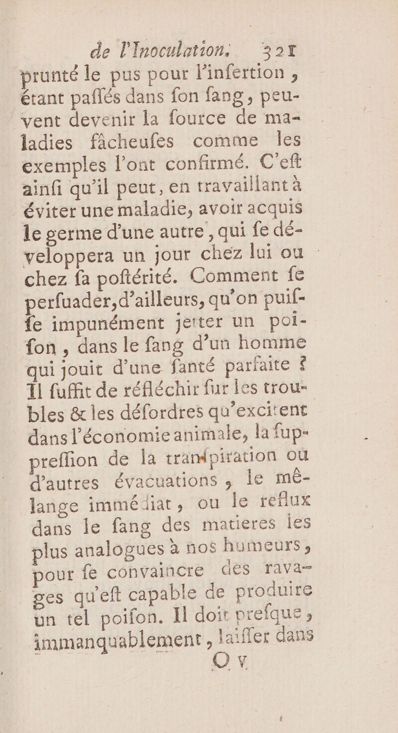 prunté le pus pour linfertion , étant paflés dans fon fang, peu- vent devenir la fource de ma- ladies fâcheufes comme Îles exemples l'ont confirmé. C'eft ainfi qu'il peut, en travaillant à éviter une maladie, avoir acquis le germe d’une autre , qui fe dé- veloppera un jour chez lui ou chez fa poftérité. Comment fe perfuader, d’ailleurs, qu’on puif- fe impunément jeter un poi- fon , dans le fang d’un homme qui jouit d’une fanté parfaite $ 1 fuit de réfléchir fur les trou- bles &amp; les défordres qu’excitent dans l'économie animale, la fup- preffion de Îa trampiration où d'autres évacuations ,; le mê- lange immédiat, ou le reflux dans le fang des matieres Îles plus analogues à nos humeurs, pour fe convaincre des rava- ges qu'eft capable de produire un tel poifon. Il doit prefque, immanquablement nr dans Ÿ