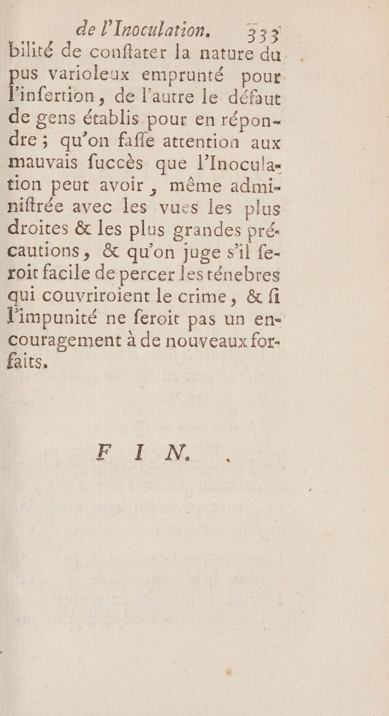 bilité de conftater la nature du pus varioleux emprunté pour l'infertion, de l’autre le défaut de gens établis pour en répon- dre; qu’on fafle attention aux mauvais fuccès que l’Inoculas tion peut avoir , même admi- niftrée avec les vues les plus droites &amp; les plus grandes pré. cautions, &amp; qu’on juge sil fe- roit facile de percer lesténebres qui couvriroient le crime, &amp; fi l'impunité ne feroit pas un en« coutasgement à de nouveaux for- faits,