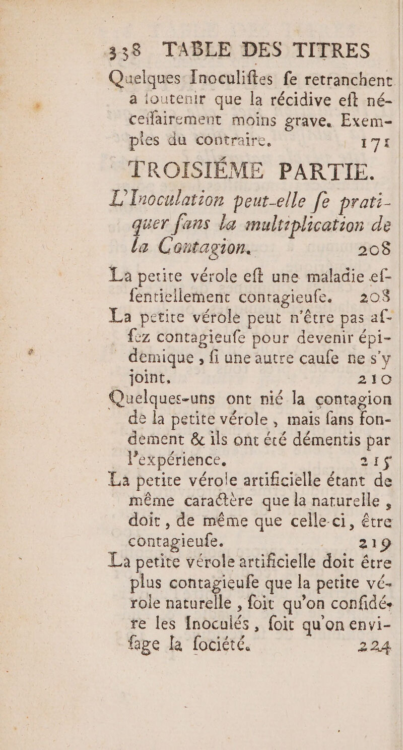 en Quelques Inoculiftes fe retranchent à ioutenir que la récidive eft né- ceilairement moins grave. Exem- piles du contraire, 171 TROISIÈME PARTIE. L'Tuoculation peut-elle fe prati- quer fans la multiplication de la Contagion. 208 fentiellement contagieufe. 208 La petite vérole peut n'être pas af- {ez contagieufe pour devenir épi- _ démique , fi une autre caufe ne s'y joint, 210 de la petite vérole , mais fans fon- dement &amp; ils ont été démentis par expérience. 21 même caractère que la naturelle, doit, de même que celle ci, être contagieufe. | 21 La petite vérole artificielle doit être plus contagieufe que la petite vé- role naturelle , foit qu’on confidé. re les Inoculés, foit qu'on envi- fage la fociété. 224