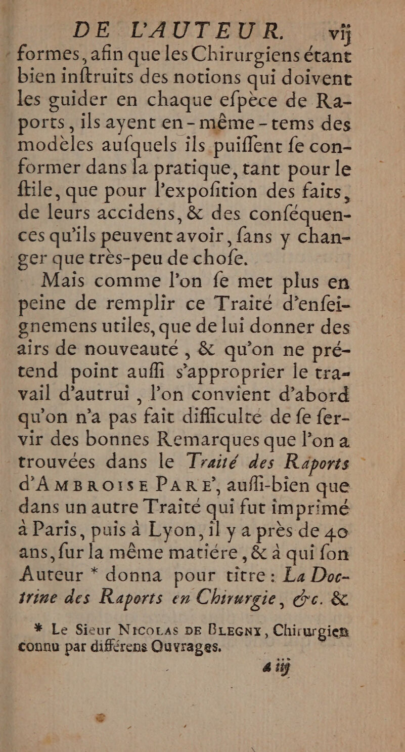 DE L'AUTEUR. vi * formes, afin que les Chirurgiens étant bien inftruits des notions qui doivent les guider en chaque efpèce de Ra- ports, ils ayent en - même -tems des modèles aufquels ils puiflent fe con- former dans la pratique, tant pour le ftile, que pour l’expofition des faits, de leurs accidens, &amp; des conféquen- ces qu'ils peuvent avoir, fans y chan- _ger que très-peu de chofe. Mais comme l'on fe met plus en peine de remplir ce Traité d’enfei- gnemens utiles, que de lui donner des airs de nouveauté , &amp; qu’on ne pré- tend point aufli s'approprier le tra- vail d'autrui , l’on convient d’abord qu'on n’a pas fait difliculte de fe fer- vir des bonnes Remarques que l’on a trouvées dans le Traité des Raäports d'AMBROI:SE PAR EF, aufli-bien que dans un autre Traité qui fut imprimé à Paris, puis à Lyon, il y a près de 40 ans, fur la même matiére , &amp; à qui fon Auteur * donna pour titre: La Doc- trine des Raports en Chirurgie, dc. &amp; * Le Sieur Nicocas DE BLEGnx, Chirurgien connu par différens Quvrages, | 4 iÿ
