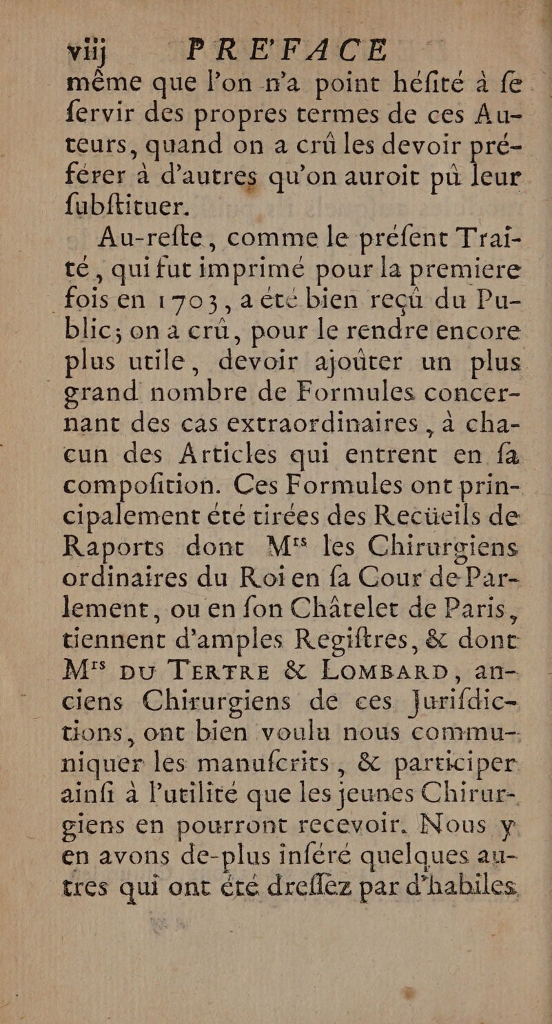 wii APRNENFVACE même que l’on ma point héfité à fe fervir des propres termes de ces Au- teurs, quand on a crü les devoir pré- férer à d’autres qu'on auroit pü leur {ubftituer. Au-refte, comme le prefent Trai- té, qui fut imprimé pour la premiere fois en 1703, a ete bien reçû du Pu- blic; on a cru, pour le rendre encore plus utile, devoir ajoûter un plus grand nombre de Formules concer- nant des cas extraordinaires. à cha- cun des Articles qui entrent en fa compofition. Ces Formules ont prin- cipalement été tirées des Recüeils de Raports dont M les Chirurgiens ordinaires du Roiïen fa Cour de Par- lement, ou en fon Chârelet de Paris, tiennent d’amples Regiftres, &amp; donc M'S pu TERTRE &amp; LOMBARD, an- ciens Chirurgiens de ces Jurifdic- tions, ont bien voulu nous commu niquer les manufcrits, &amp; participer ainfi à l'utilité que les jeunes Chirur- giens en pourront recevoir. Nous y en avons de-plus inféré quelques au- tres qui ont été dreflez par d’habiles