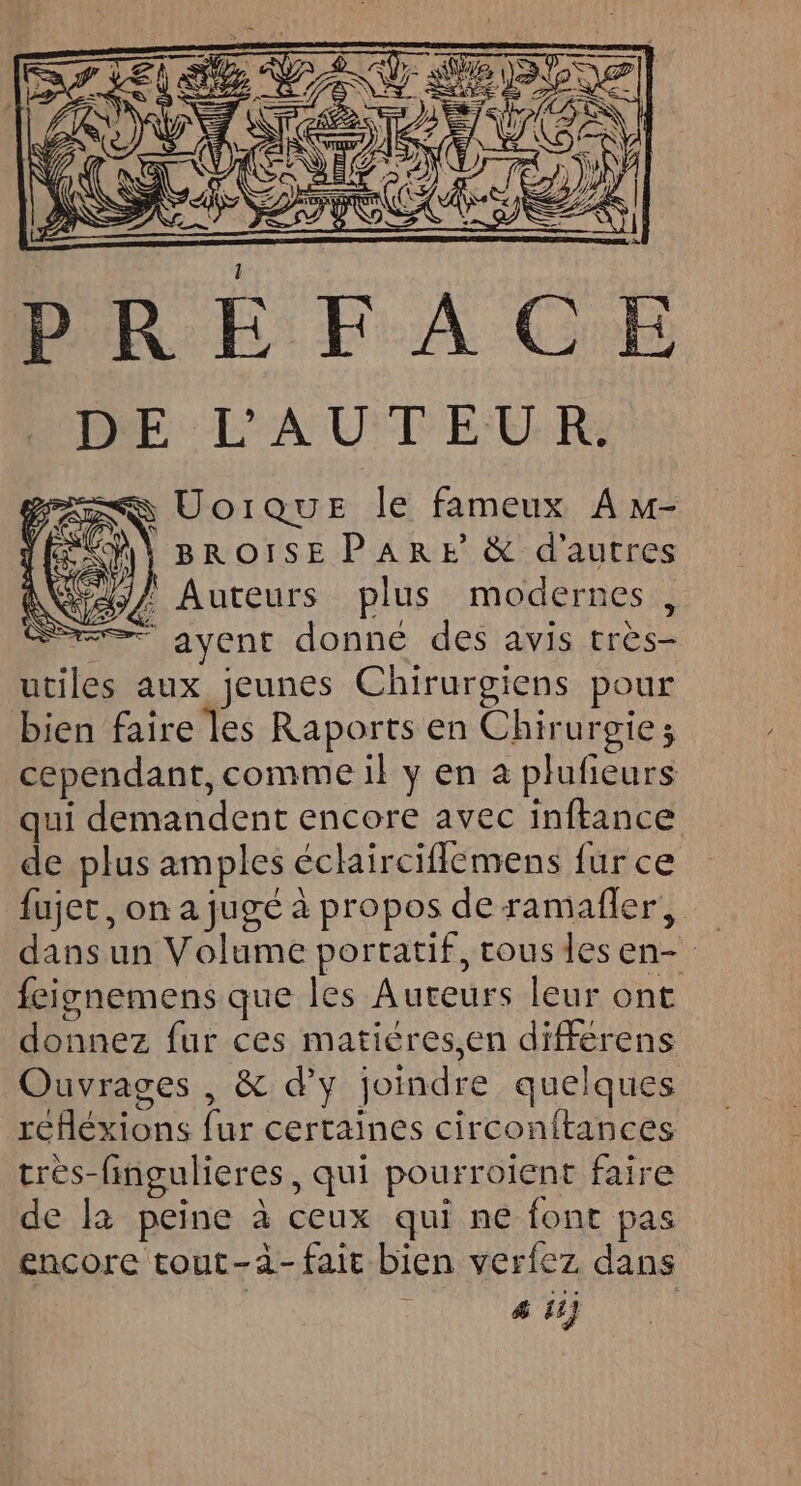 BROISEPARE &amp; d’autres ! Auteurs plus modernes, = ayent donné des avis très- utiles aux jeunes Chirurgiens pour bien faire les Raports en Chirurgie; cependant, comme il y en à plufieurs qui demandent encore avec inftance de plus amples éclairciflemens fur ce fujet, on a jugé à propos de ramafler, dans un Volume portatif, tous des en- feignemens que les Auteurs leur ont donnez fur ces matiéres,en différens Ouvrages , &amp; d'y joindre quelques refléxions fur certaines circonftances très-fingulieres, qui pourroient faire de la peine à ceux qui ne font pas encore tout-à- fait bien verfez dans # ii} |