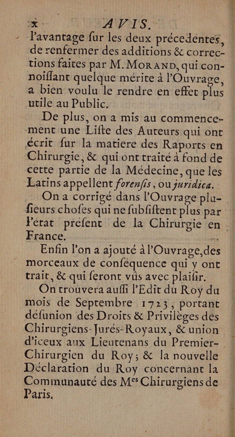 x | A VIS. - avantage fur les deux précedentes, de renfermer des additions &amp; correc- tions faites par M.Mor AND, qui con- noiflant quelque mérite à Ouvrage, a bien voulu le rendre en effer plus utile au Public. De plus, on a mis au commence- ment une Lifte des Auteurs qui ont écrit fur la matiere des Raports en Chirurgie, &amp; qui ont traité à fond de cette partie de la Médecine, que les Latins appellent forenfis, ou juridica. na corrigé dans l'Ouvrage plu- fieurs chofes qui ne fubfftent plus par Fétat preéfenc de la Chirurgie en . France. en Enfin l’on a ajouté à l'Ouvrage,des morceaux de conféquence qui y ont trait, &amp; qui feront vûs avec plailir. On trouvera aufli PEdit du Roy du mois de Septembre 1723, portant défunion des Droits &amp; Privilèges dés Chirurgiens-Jurés-Royaux, &amp; union d’iceux aux Lieurenans du Premier- Chirurgien du Roy; &amp; la nouvelle Déclaration du Roy concernant la Communauté des MS Chirurgiens de Paris.