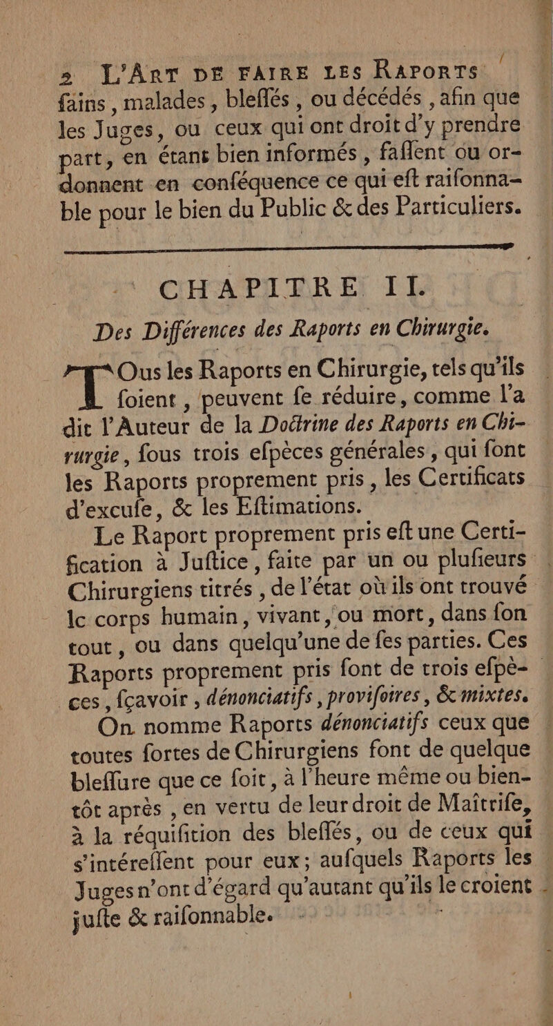 &gt; L'Art De FAIRE Les RarorTs | fains, malades, bleflés , ou décédés , afin que les Juges, ou ceux qui ont droit d’y prendre part, en étans bien informés , faflent ou or- donnent en conféquence ce qui eft raifonna- ble pour le bien du Public &amp; des Particuliers. CHAPITRE IL Des Différences des Raports en Chirurgie. Ous les Raports en Chirurgie, tels qu'ils foient , peuvent fe réduire, comme l'a dit l’Auteur de la Doérine des Raports en Chi- rurgie, fous trois efpèces générales , qui font les Raports proprement pris, les Certificats d’excule, &amp; les Eftimations. | Le Raport proprement pris eft une Certi- fication à Juftice, faite par un ou plufieurs ! Chirurgiens titrés , de l’état où'ils ont trouvé lc corps humain, vivant, ou mort, dans fon tout, ou dans quelqu’une de fes parties. Ces Raports proprement pris font de trois efpè= ces , fçavoir , dénonciatifs , provifotres, &amp; mixtes. On nomme Raports dénonciatifs ceux que toutes fortes de Chirurgiens font de quelque bleflure que ce foit, à l'heure même ou bien- tôt après , en vertu de leur droit de Maîtrife, à la réquifition des bleflés, ou de ceux qui s’intéreflent pour eux; aufquels Raports les ! Juges n’ont d'égard qu’autant qu’ils le croient : jufte &amp; raifonnable. gs