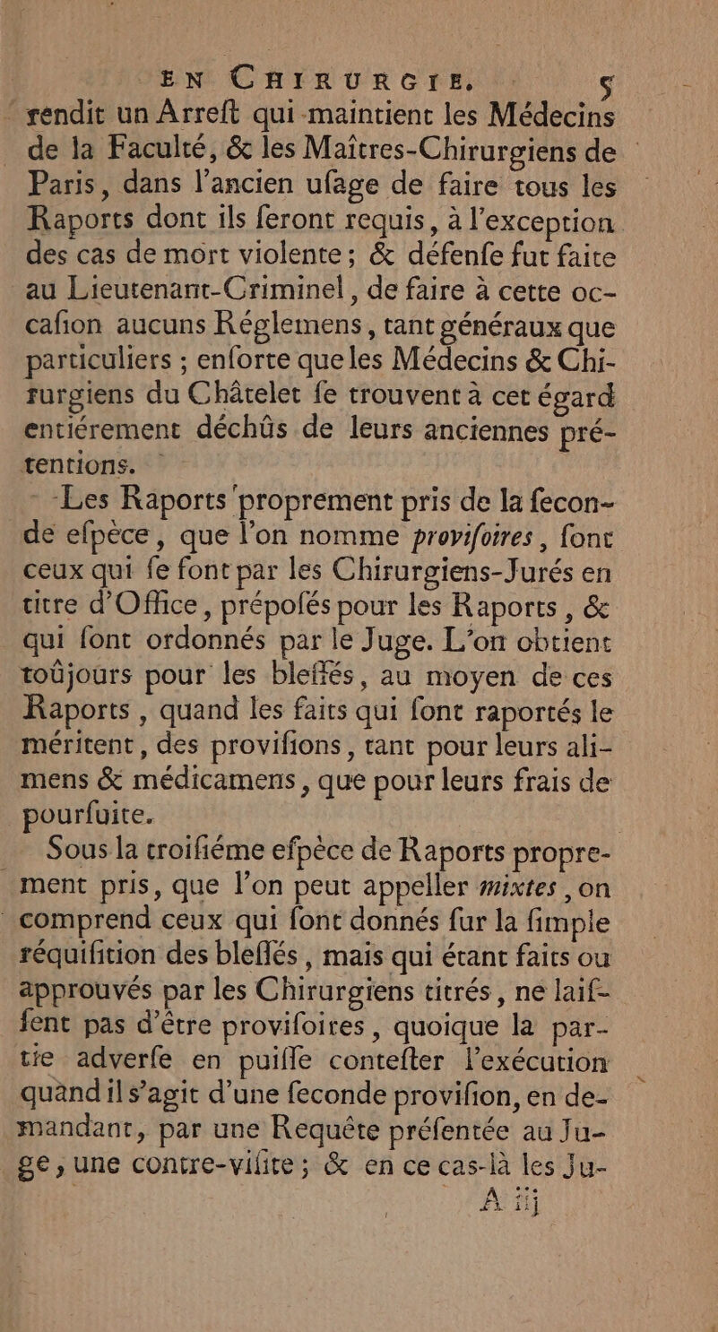 EN CHIRURGIE, : | * rendit un ÂArreft qui-maintient les Médecins de la Faculté, &amp; les Maiïtres-Chirurgiens de Paris, dans l’ancien ufage de faire tous les Raports dont ils feront requis, à l'exception des cas de mort violente; &amp; défenfe fur faite au Lieutenant-Criminel, de faire à cette oc- cafion aucuns Réglemens, tant généraux que particuliers ; enforte que les Médecins &amp; Chi- furgiens du Châtelet fe trouvent à cet égard entiérement déchûs de leurs anciennes pré- tentions. Les Raports proprement pris de la fecon- de efpèce, que l’on nomme provifoires, fonc ceux qui fe font par les Chirurgiens-Jurés en titre d'Office, prépolés pour les Raports, &amp; qui font ordonnés par le Juge. L'on obtient toûjours pour les bleffés, au moyen de ces Raports , quand les faits qui font raportés le méritent, des provifions, tant pour leurs ali- mens &amp; médicamens , que pour leurs frais de pourfuite. | Sous la croifiéme efpèce de Raports propre- ment pris, que l’on peut appeller #ixtes ,on comprend ceux qui font donnés fur la fimple réquifition des bleflés, mais qui étant faics ou approuvés par les Chirurgiens titrés, ne laif- fent pas d’être provifoires, quoique la par- tie adverfe en puifle contefter l'exécution quandil s’agit d’une feconde provifon, en de- mandant, par une Requête préfentée au Ju- ge, une contre-vilite; &amp; en ce cas-là les Ju- À ii]