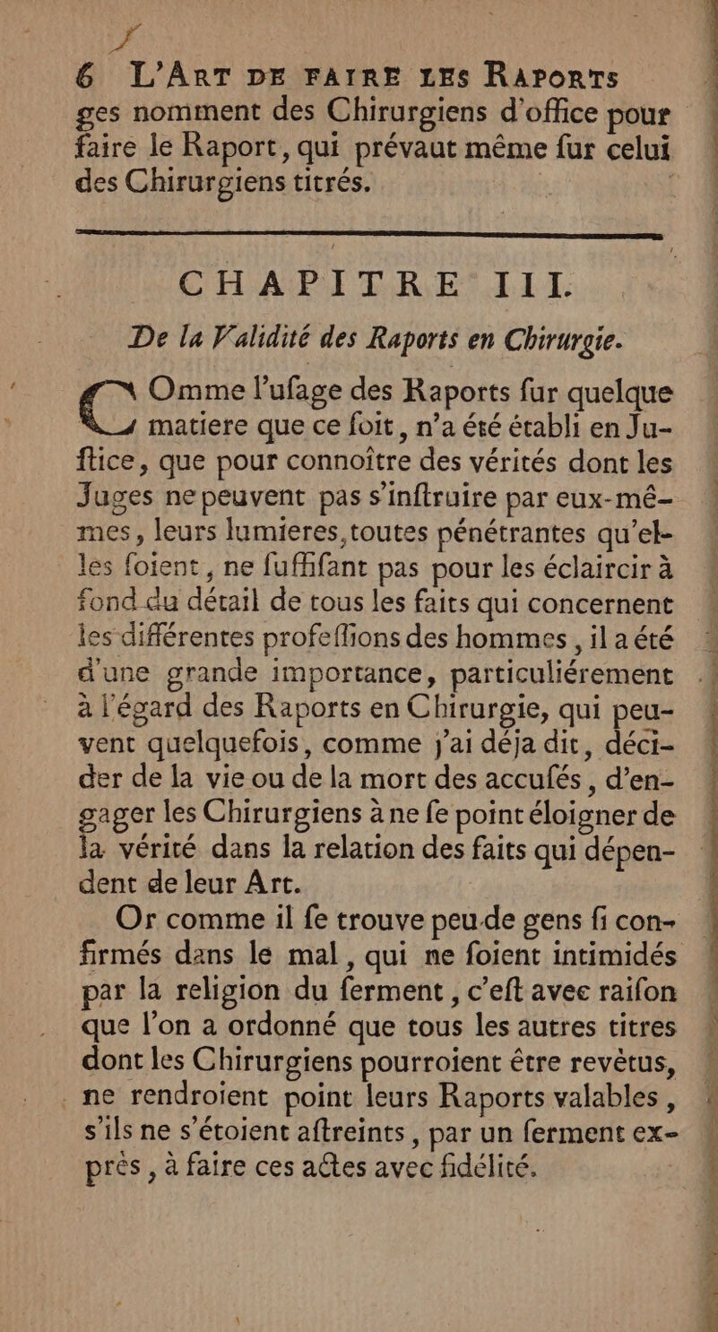 faire le Raport, qui prévaut même fur celui des Chirurgiens titrés. | CELA RESTE T: De la Validité des Raports en Chirurgie. C: Omme l’ufage des Raports fur quelque matiere que ce foit, n’a été établi en Ju- ftice, que pour connoître des vérités dont les Juges ne peuvent pas s’inftruire par eux-mé- mes , leurs lumieres toutes pénétrantes qu'’el- les foient , ne fufhfant pas pour les éclaircir à fond du détail de tous les faits qui concernent ies différentes profeflions des hommes, il a été d'une grande importance, particuliérement à l'égard des Raports en Chirurgie, qui peu- vent quelquefois, comme j'ai déja dit, déci- der de la vie ou de la mort des accufés, d’en- gager les Chirurgiens à ne fe point éloigner de la vérité dans la relation des faits qui dépen- dent de leur Art. Or comme il fe trouve peu-de gens fi con par la religion du ferment , c’eft avec raifon que l’on a ordonné que tous les autres titres dont les Chirurgiens pourroient être revètus, ne rendroïent point leurs Raports valables, s'ils ne s'étoient aftreints, par un ferment ex- prés, à faire ces actes avec fidélité. .. ME BREST PP