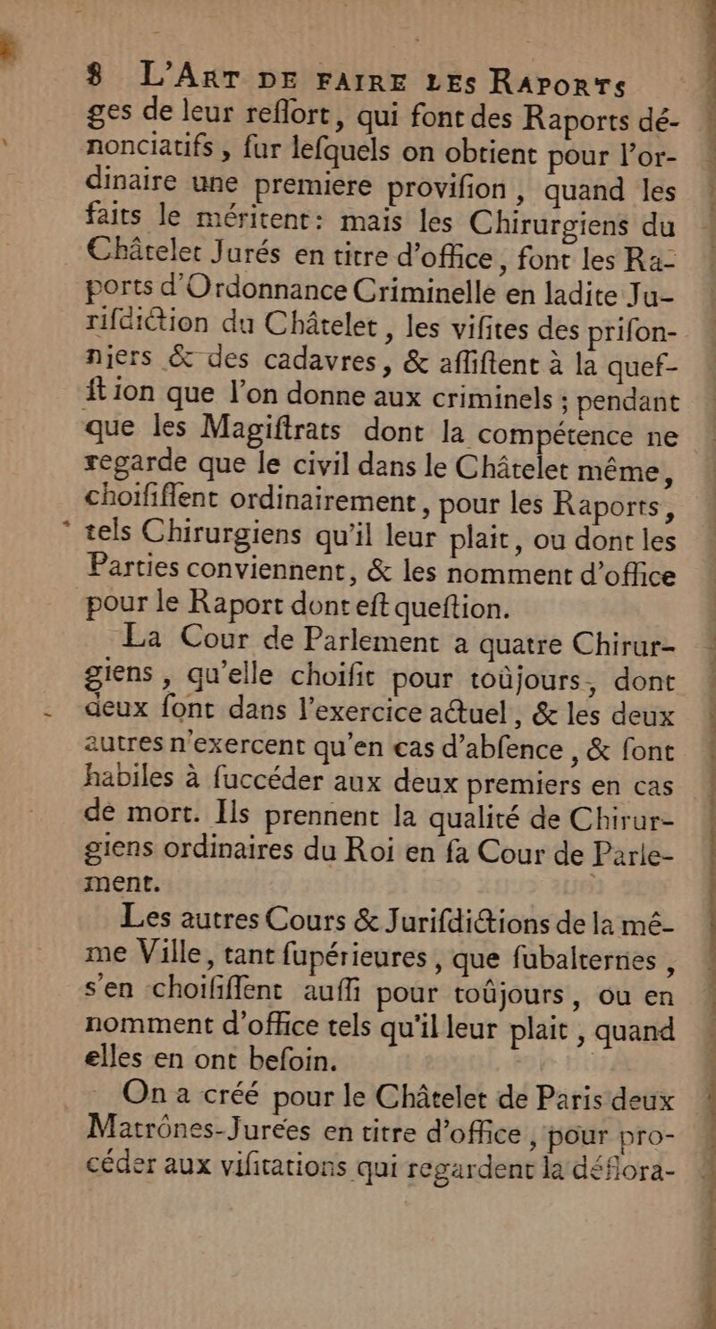 + ges de leur reflort, qui font des Raports dé- nonciatifs ; fur lefquels on obtient pour l’or- dinaire une premiere provifion , quand les faits le méritent: mais les Chirurgiens du Châtelet Jurés en titre d'office, font les Ra- ports d'Ordonnance Criminelle en ladite Ju- rifdiétion du Châtelet , les vifites des prifon- niers &amp; des cadavres, &amp; afliftent à la quef- tion que l’on donne aux criminels ; pendant que les Magiftrats dont la compétence ne regarde que le civil dans le Châtelet même, choififlent ordinairement, pour les Raports, tels Chirurgiens qu’il leur plait, ou dont les Parties conviennent, &amp; les nomment d’oflice pour le Raport dont eft queftion. La Cour de Parlement a quatre Chirur- giens , qu’elle choifit pour toûjours, dont deux font dans l'exercice auel, &amp; les deux autres n'exercent qu’en cas d’abfence , &amp; font habiles à fuccéder aux deux premiers en cas de mort. Ils prennent la qualité de Chirur- giens ordinaires du Roi en fa Cour de Parle- ment. Les autres Cours &amp; Jurifdi@ions de la mé- me Ville, tant fupérieures , que fubalternes , s’en choifflent aufli pour toûjours, ou en nomment d'office tels qu'il leur plait , quand elles en ont befoin. | | On a créé pour le Châtelet de Paris deux Matrônes-Jurées en titre d'office , ‘pour pro- céder aux vifitations qui regardent la déflora- , &lt; à nil) Pau Tr 17 PE NP DE I Te ST PE TN d'OS lt