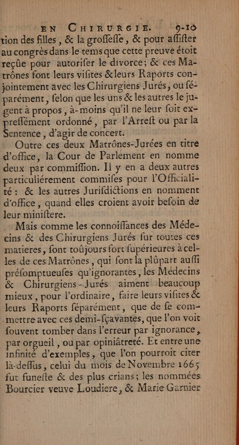 | EN CHIRURGIE. 0-10 tion des filles , &amp; la grofleffe , &amp; pour afhfter au congrès dans le rems que cette preuve étoit reçûe pour autorifer le divorce, &amp; ces Ma- trônes font leurs vifites &amp;leurs Raports con- jointement avec les Chirurgiens Jurés, ou fé- parément , felon que les uns &amp; les autres le ju- gent à propos , à-moins qu'il ne leur foit ex- preflément ordonné, par l’Arreft ou par la Sentence , d'agir de concert. Outre ces deux Matrônes-Jurées en titre d'office, la Cour de Parlement en nomme deux par commiffon. Il y en a deux autres particuliérement commifes pour l'Ofhciali- té: &amp; les autres Jurifdiétions en nomment d'office, quand elles croient avoir befoin de leur miniftere. Mais comme les connoïflanees des Méde- cins &amp; des Chirurgiens Jurés fur toutes ces matieres, font roûjours fort fupérieures à cel- les de ces Matrônes, qui font la plüpart auf préfomptueules qu'ignorantes, les Médecins &amp; Chirurgiens-Jurés aiment ‘beaucoup mieux, pour l'ordinaire, faire leurs vifites &amp; leurs Raports féparément, que de fe com- mettre avec ces demi-fçavantes, que l’on voit fouvent tomber dans l'erreur par ignorance, par orgueil , ou par opiniâtreté. Et entre une infinité d'exemples, que l’on pourroit citer là-deffus, celui du mois de Novembre 1665 fut funefte &amp; des plus crians; les nommées. Bourcier veuve Loudiere, &amp; Marie Garnier