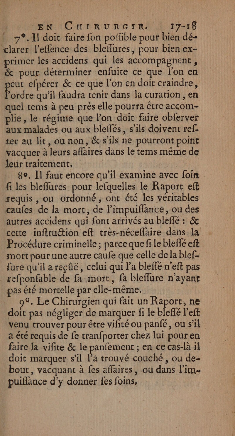 EN CarrunrGte. 17-18 7°. 11 doit faire fon poffible pour bien dé- clarer l'eflence des bleflures, pour bien ex- primer les accidens qui les accompagnent , &amp; pour déterminer enfuite ce que l'on en eut efpérer &amp; ce que l’on en doit craindre, l’ordre qu’il faudra tenir dans la curation , en quel tems à peu près elle pourra être accom- plie, lé régime que l'on doit faire obferver aux malades ou aux bleflés, s'ils doivent ref- ter au lit, ou non, &amp; s'ils ne pourront point vacquer à leurs affaires dans le rems même de leur traitement. 8°. Il faut encore qu’il examine avec foin fi les bleffures pour lefquelles le Raport eft requis , ou ordonné, ont été les véritables caufes de la mort, de l’impuiflance, ou des autres accidens qui font arrivés au bleffé : &amp; cette inftruction eff tres-néceflaire dans la Procédure criminelle ; parce que fi le bleflé eft mort pour une autre caufe que celle de la blef- fure qu'il a reçûë, celui qui l’a bleffé n’eft pas _ sefponfable de fa mort, fa bleflure n'ayant pas été mortelle par elle-même. 9°. Le Chirurgien qui fait un Raport, ne doit pas négliger de marquer fi le bleffé left venu trouver pour être vifiré ou pan{é, ou s’il a été requis de fe tran{porter chez lui pouren faire la vifite &amp; le panfement ; en ce cas-là 1l doit marquer sil l’a trouvé couché , ou de- bout, vacquant à fes aflaires, ou dans l’im puiflance d'y donner fes foins,