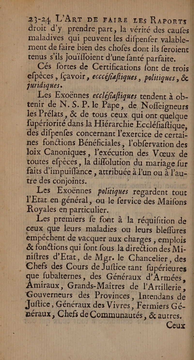 droit d'y prendre part, la vérité des caufes maladives qui peuvent les difpenfer valable- ment de faire bien des chofes dont ils feroienc tenus s'ils jouifloient d’une fanté parfaite. Cés fortes de Certifications font de trois efpèces, fçavoir, ecccéfiafliques , politiques, &amp; juridiques. Les Exoënnes eccléfaffiques tendent à ob- tenir de N.S. P. le Pape, de Noffeigneurs les Prélats, &amp; de tous ceux qui ont quelque fupériorité dans la Hiérarchie Eccléfaftique, des difpenfes concernant l’exercice de certai- nes fonctions Bénéficiales, l’obfervation des loix Canoniques, l'exécution des Vœux de toutes efpèces, la diflolution du mariage fur faits d’impuiffance , attribuée à l’un ou à l’au- tre des conjoints. He Les Exoënnes politiques regardent tout l'Etat en général, ou le fervice des Maifons KRoyales en particulier. Les premiers fe font à la réquifition de ceux que leurs maladies ou leurs bleflures empêchent de vacquer aux charges , emplois &amp; fonéticns qui font fous. la direction des Mi- niftres d'Etat, de Mgr. le Chancelier, des . Chefs des Cours de Juftice tant fupérieures que fubalternes, des Généraux d’Armées, Amiraux, Grands-Maîtres de l’Artillerie, Gouverneurs des Provinces, Intendans de Juitice , Généraux des Vivres, Fermiers Gé- aéraux, Chefs de Communautés, &amp; autres. L., | Ceux ar mme ec As