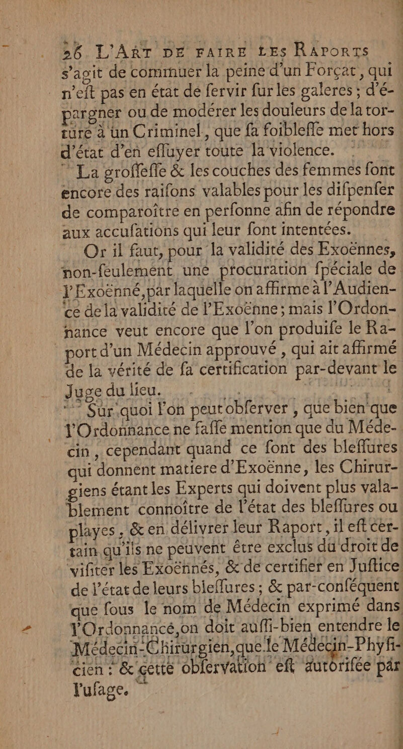 s’agit de commuer la peine d’un Forçat, qui _ n’eft pas en état de fervir fur les galeres ; d'é- pargner ou de modérer les douleurs de la tor- ture à un Criminel, que fa foibleffe met hors: d'état d’en efluyer toute la violence. ” La groffeffe &amp; les couches des femmes font encore des raifons valables pour les difpenfer | de comparoître en perfonne afin de répondre aux accufations qui leur font intentées. Or il faut, pour la validité des Exoënnes, non-feulement une procuration fpéciale de. YExoënné, par laquelle on affirme à l’Audien- ce de la validité de l’'Exoënne; mais l'Ordon- nance veut encore que l’on produife le Ra- ort d’un Médecin approuvé , qui ait affirmé de la vérité de fa certification par-devant le Juge du lieu. Pa again à “7 Sur quoi l'on peutobferver ; que bien que l'Ordonnance ne faffe mention que du Méde- cin, cependant quand ce font des bleffures qui donnent matiere d'Exoënne, les Chirur- giens étant les Experts qui doivent plus vala- blement connoître de l’état des bleflures ou playes , &amp; en délivrer leur Raport, il eft cer. tain.qu'ils ne peuvent être exclus du droit de vifiter les Exoënnés, &amp;de certifier en Juftice de l’état de leurs bieffures ; &amp; par-conféquent: que fous le nom de Médecin exprimé dans YOrdonnancé,on doit auffi-bien entendre le Médedin-Chirurgien,que fe Médecin-Phÿf: cien F&amp; çette obfervation eft autorifée pär l'ufage. * | 4 4