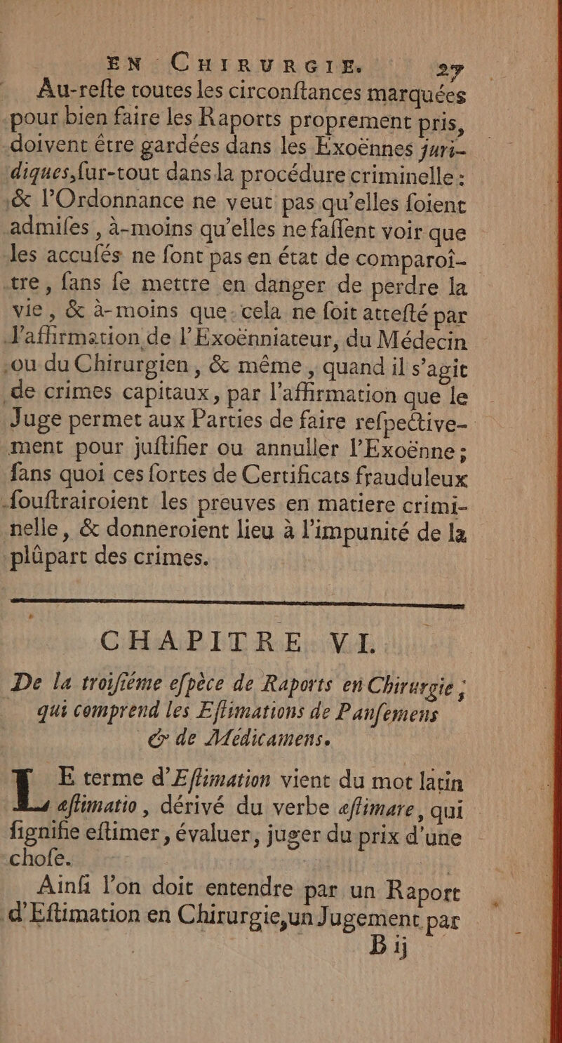 Au-refte routes les circonftances marquées pour bien faire les Raports proprement pris, doivent être gardées dans les Exoënnes juri- diques,fur-tout dans la procédure criminelle : 1&amp; l’Ordonnance ne veut pas qu’elles foient admifes , à-moins qu’elles ne faffent voir que des accufés ne font pas en état de comparoi- tre, fans fe mettre en danger de perdre la vie, &amp; à-moins que-cela ne foit attefté par Jafhirmetion de l’Exoënniateur, du Médecin ou du Chirurgien, &amp; même, quand il s’agit .de crimes capitaux, par l'affirmation que le Juge permet aux Parties de faire refpective- ment pour jufüiñier ou annuller l’Exoënne ; fans quoi ces fortes de Certificats frauduleux {ouftrairoient les preuves en matiere crimi- nelle, &amp; donneroient lieu à l'impunité de la plüpart des crimes. CHAPITRE VL De la troufième efpèce de Raports en Chirurgie ; _ qui comprend les Effimations de Panfemens _&amp; de Medicamens. L E terme d’Effimation vient du mot latin affimatio, dérivé du verbe affimare, qui figniñe eftimer , évaluer, juger du prix d’une chofe. in Ainf l’on doit entendre par un Raport d'Eftimation en Chirurgie,un Jugement par R Bi