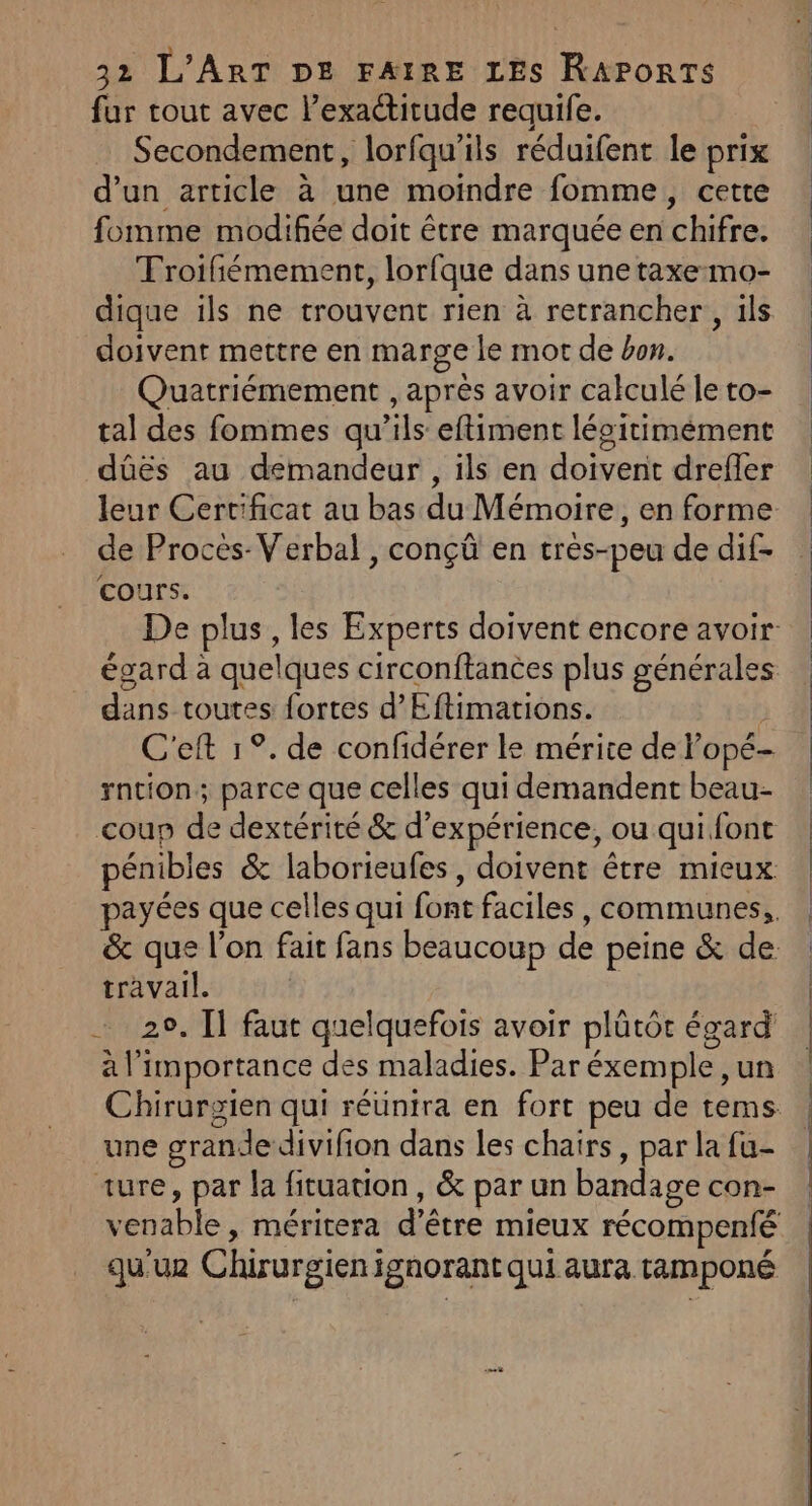 fur tout avec l'exactitude requife. Secondement, lorfqu'ils réduifent le prix d’un article à une moindre fomme, cette fomme modifiée doit être marquée en chifre. TFroifiémement, lorfque dans une taxe-mo- dique ils ne trouvent rien à retrancher, ils doivent mettre en marge le mot de bon. Quatriémement , après avoir calculé le to- tal des fommes qu’ils eftiment lésitimément dûüës au demandeur , ils en doivent drefler leur Certificat au bas du Mémoire, en forme de Procès-Verbal , conçû en très-peu de dif- cours. égard à quelques circonftances plus générales dans toutes fortes d’Eftimations. ‘ C'eft 1°. de confidérer le mérite de l’opé- rntion; parce que celles qui demandent beau- coup de dextérité &amp; d'expérience, ou qui font travail. 29, Il faut quelquefois avoir plütôt égard à l'importance des maladies. Par éxemple ,un une grande divifion dans les chairs, par la fu- ture, par la fituation, &amp; par un bandage con-