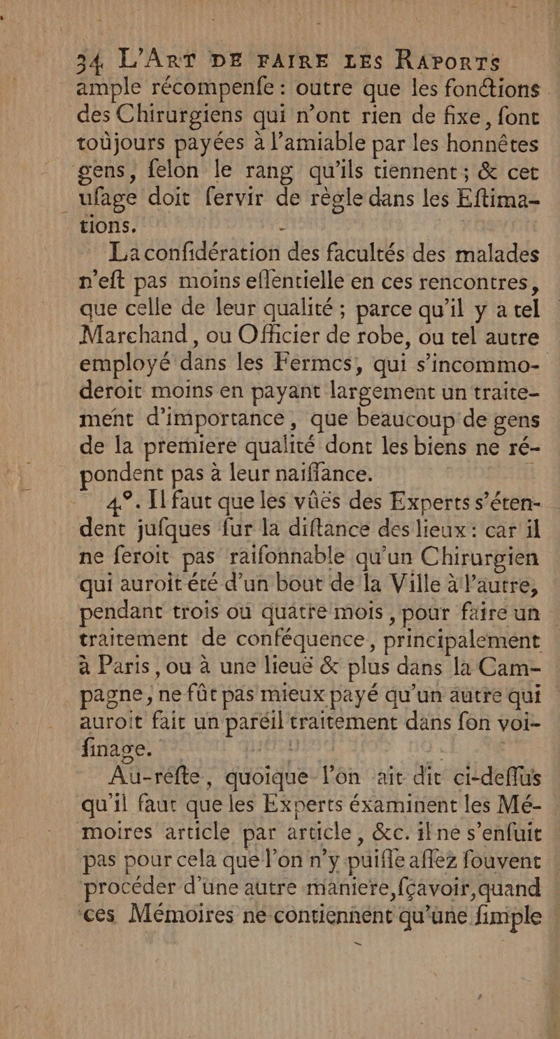 ample récompenfe : outre que les fonétions des Chirurgiens qui n’ont rien de fixe, font toûjours payées à l'amiable par les honnêtes gens, felon le rang qu'ils tiennent; &amp; cet ufage doit fervir de règle dans les Eftima- tions. - Ç La confidération des facultés des malades n'eft pas moins eflentielle en ces rencontres, que celle de leur qualité ; parce qu’il y a tel Marchand , ou Officier de robe, ou tel autre employé dans les Fermcs, qui s’incommo- deroit moins en payant largement un traite- ment d'importance, que beaucoup de gens de la premiere qualité dont les biens ne ré- ondent pas à leur naiffance. t 49. Ilfaut que les vûës des Experts s’éren- dent jufques fur la diftance des lieux: car il ne féroit pas raifonnable qu’un Chirurgien qui auroit été d’un bout de la Ville à lautre, pendant trois où quatre mois , pour faire un traitement de conféquence, principalement à Paris, ou à une lieuë &amp; plus dans la Cam- | pagne, ne fût pas mieux payé qu'un autre qui | auroit fait un paréil traitement dans fon voi- finage. 48 “ Au-réfte, quoique l’on ait dit ci-deflus qu'il faut que les Experts éxaminent les Mé- moires article par article, &amp;c. ilne s’enfuit -pas pour cela que l’on n’y puiffe aflez fouvent procéder d’une autre maniere, fçavoir, quand ces Mémoires ne contiennent qu’une fimple ad