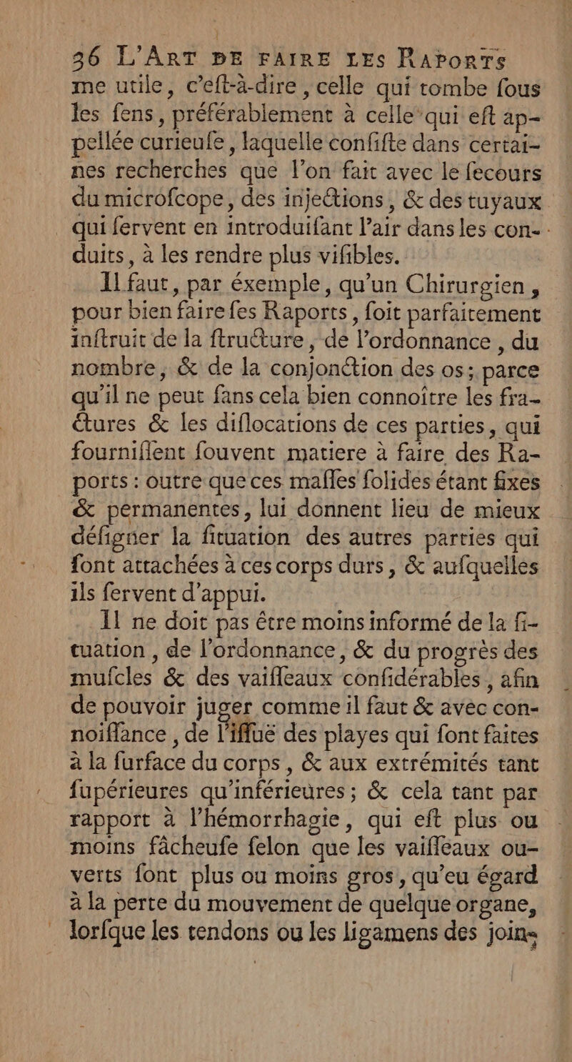 me utile, c’eft-à-dire , celle qui tombe fous les fens, préférablement à celle’ qui eft ap- pellée curieufe, laquelle confifte dans certai- nes recherches que l’on fait avec le fecours du microfcope, des injeétions , &amp; des tuyaux qui fervent en introduifant l’air dans les con. : duits, à les rendre plus vifibles. IL faut, par éxemple, qu’un Chirurgien, pour bien faire fes Raports, foit parfaitement inftruit de la ftructure, de l'ordonnance , du nombre, &amp; de la conjonétion des os; parce qu'il ne peut fans cela bien connoître les fra étures &amp; les diflocations de ces parties, qui fourniflent fouvent matiere à faire des Ra- ports : outre que ces males folides étant fixes &amp; permanentes, lui donnent lieu de mieux défigner la fituation des autres parties qui font attachées à ces corps durs, &amp; aufquelles ils fervent d'appui. Il ne doit pas être moins informé de la f- tuation , de l'ordonnance, &amp; du progrès des mulcles &amp; des vaifleaux confidérables , afin de pouvoir juger comme il faut &amp; avec con- noiffance , de l'ifluë des playes qui font faites à la furface du corps, &amp; aux extrémités tant fupérieures qu'inférieures; &amp; cela tant par rapport à lhémorrhagie, qui eft plus ou moins fâcheufe felon que les vaifleaux ou- verts font plus ou moins gros, qu’eu égard à la perte du mouvement de quelque organe, lorfque les tendons ou les ligamens des joins