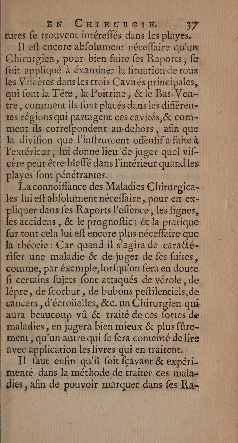 tures fe trouvent intéreflés dans les playes. El eft encore abfolument néceflaire qu’uæ Chirurgien, pour bien faire fes Raports, fe Soit appliqué à éxaminer la fituation de tous les Vifcères dans les trois Cavités principales, | qui font la Tête, la Potrine, &amp; le Bas-Ven- tre, comment ils font placés dans les difiéren- | tes régions qui partagent ces cavités, &amp; com- ment ils correfpondent au-dehors , afin que | la divifion que l’inftrument offenfif a faite à | l'extérieur, lui donne lieu de juger quel vif- | cère peut être blefé dans l’intérieur quand les playes font pénétrantes. | La connoiffance des Maladies Chirurgica= les luieft abfolument néceflaire, pour enr ex- _ pliquer dans fes Raports l’effence:, les fignes, les accidens , &amp; le prognoftic; &amp; la pratique fur tout cela lui eft encore plus néceflaire que la théorie : Car quand ik s'agira de caraété- rifer une maladie &amp; de juger de fes fuites, | comme, par éxemple, lorfqu’on fera en doute | fi certains fujets font attaqués de vérole , de lèpre, de fcorbut , de bubons peltilentiels,de . cancers. d’écrotielles, &amp;c. un Chirurgien qui | aura beaucoup vû &amp; traité deces fortes de . maladies, en jugera bien mieux &amp; plus fûre- | ment, qu'un autre qui fe fera contenté delire | avec application les livres qui en traitent. Il faut enfin qu’il foit fçavant &amp; expéri- | menté dans la méthode de traiter ces mala- dies, afin de pouvoir marquer dans fes Ra