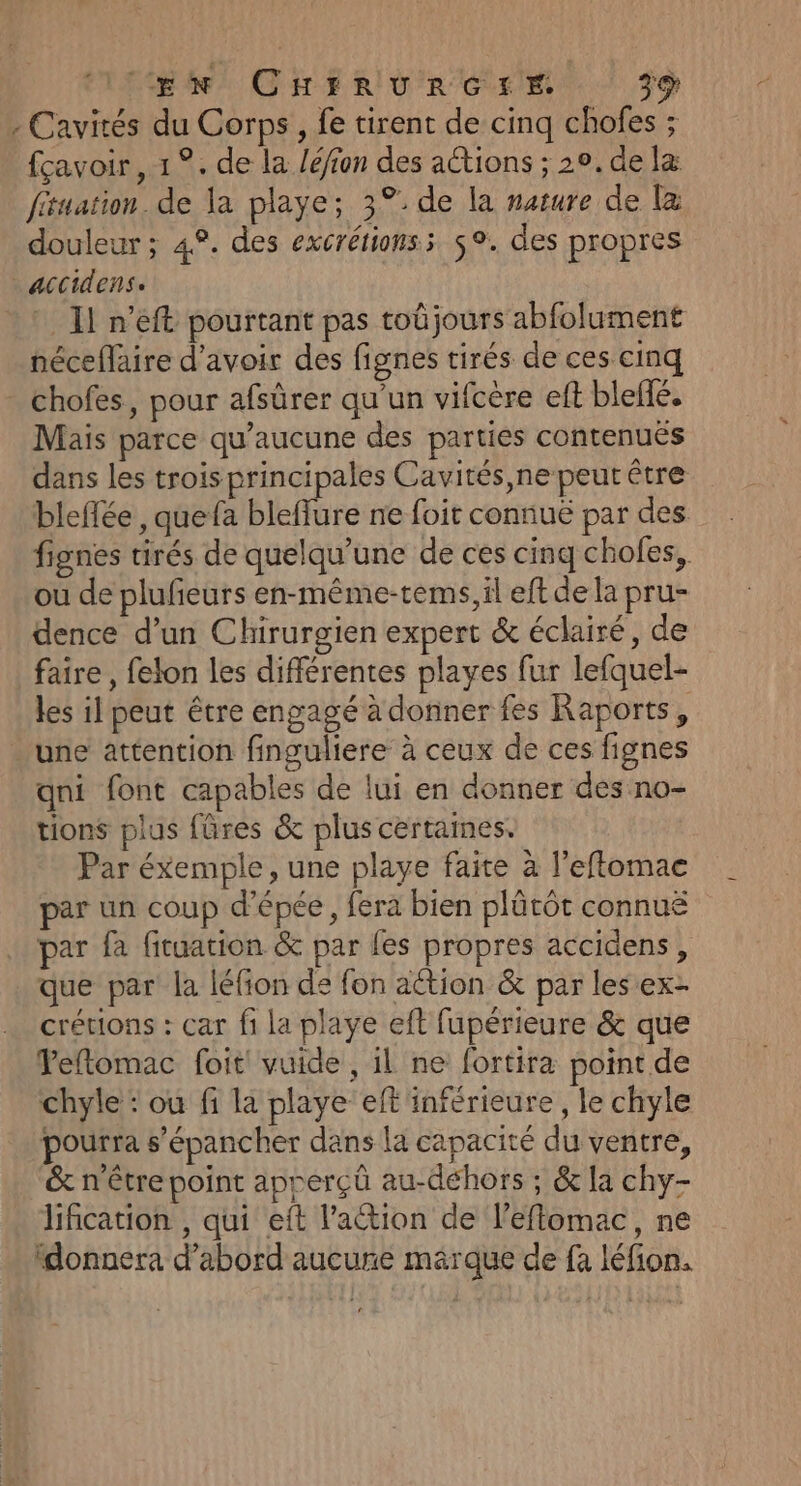 . Cavirés du Corps, fe tirent de cinq chofes ; fçavoir , 1 °. de la /é/fon des actions ; 20. de læ fituation. de la playe; 3°. de la narure de La douleur ; 48. des excrétionss 5°. des propres accidense * Il n’éft pourtant pas toûjours abfolument néceflaire d’avoir des fignes tirés de ces cinq chofes, pour afsûrer qu'un vifcère eft bleffé. Mais parce qu'aucune des parties contenuës dans les trois principales Cavités,ne peut être bleflée , quefa bleflure ne foit connuë par des fignes tirés de quelqu’une de ces cinq chofes, ou de plufeurs en-même-tems, il eft de la pru- dence d’un Chirurgien expert &amp; éclairé, de faire, felon les différentes playes fur lefquel- les il peut être engagé à donner fes Raports, une attention finguliere à ceux de ces fignes qni font capables de lui en donner des no- tions plus fûres &amp; plus certames. Par éxemple, une playe faite à l'eftomac par un coup d'épée, fera bien plûtôt connuë par fa fiuation &amp; par fes propres accidens , que par la léfion de fon ation &amp; par les ex- crétions : car fi la playe ef fupérieure &amp; que Peftomac foit vuide , il ne fortira point de chyle : ou fi la playe eft inférieure, le chyle pourra s’épancher dans la capacité du ventre, &amp; n'être point apperçû au-déhors ; &amp; la chy- lification , qui eft l’action de l’effomac, ne ‘donnera d’abord aucune mérque de fa léfion.
