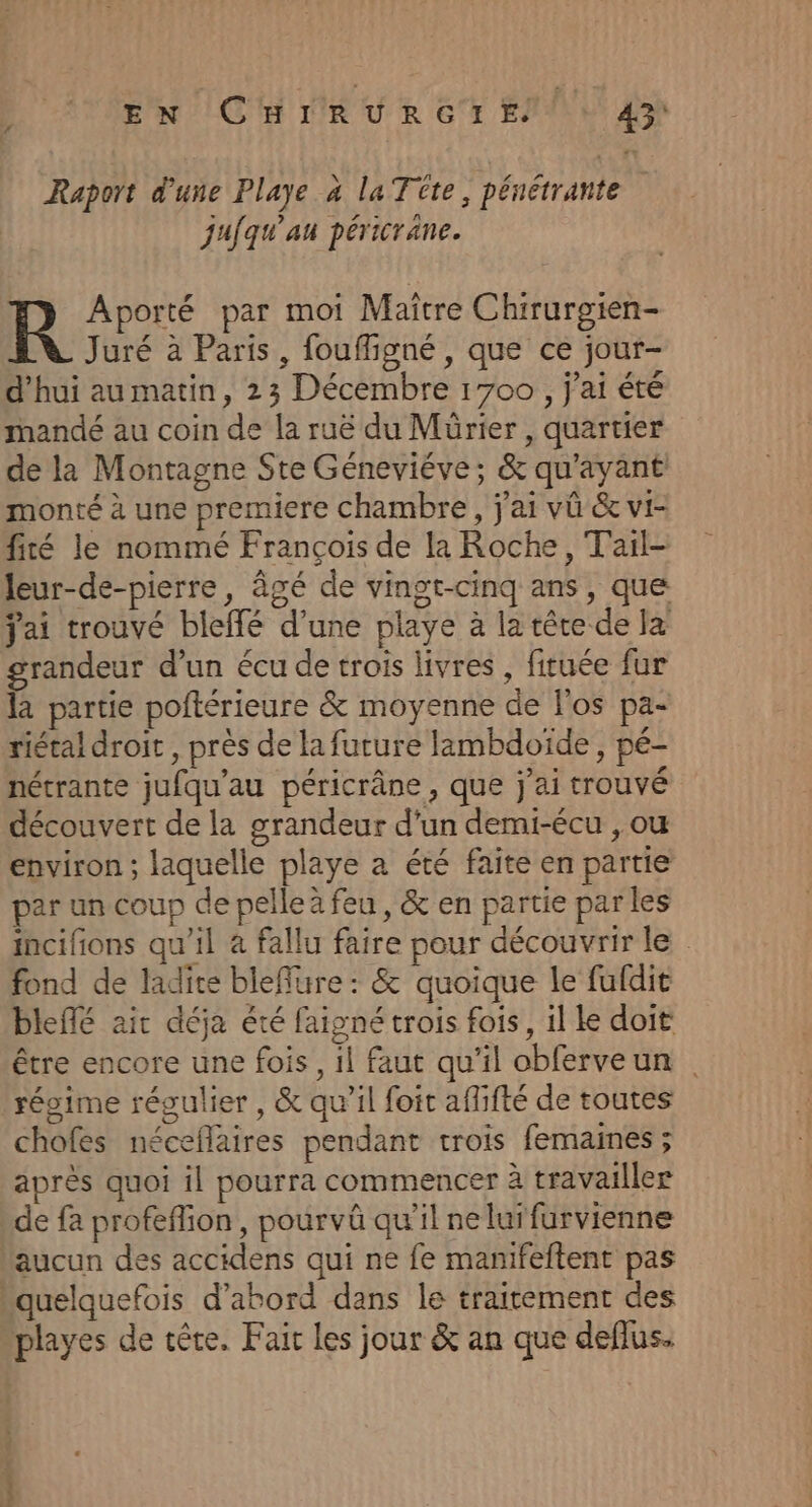 EN (CHrRURGIE/ 0 43h Raport d'une Playe à la Tüte, pénétrante jafqu’au péricrane. R Aporté par moi Maitre Chirurgien- Juré à Paris, foufligné , que ce jour- d'hui au matin, 23 Décembre 1700, j'ai été mandé au coin de la ruë du Mürier , quartier de la Montagne Ste Géneviéve; &amp; qu'ayant monté à une premiere chambre, j'ai vû &amp; vi- fité le nommé François de la Roche, Tail- leur-de-pierre , âgé de vingt-cinq ans , que jai trouvé bleffé d’une playe à la tête de la grandeur d’un écu de trois livres, fituée fur là partie poftérieure &amp; moyenne de l'os pa- riétal droit , près de la future lambdoïde , pé- nétrante jufqu’au péricrâne , que j'ai trouvé découvert de la grandeur d’un demi-écu , ou environ ; laquelle playe a été faite en partie par un coup de pelle à feu, &amp; en partie parles incifions qu’il à fallu faire pour découvrir le fond de ladite bleflure : &amp; quoique le fufdie bleflé ait déja été faigné trois fois, il ke doit être encore une fois, il faut qu'il obferveun régime régulier , &amp; qu’il foit aflifté de toutes chofes néceflaires pendant trois femaines ; après quoi il pourra commencer à travailler de fa profeffion, pourvü qu'il ne lurfurvienne aucun des accidens qui ne fe manifeftent pas “quelquefois d’abord dans le traitement des playes de tête, Fait les jour &amp; an que deflus.