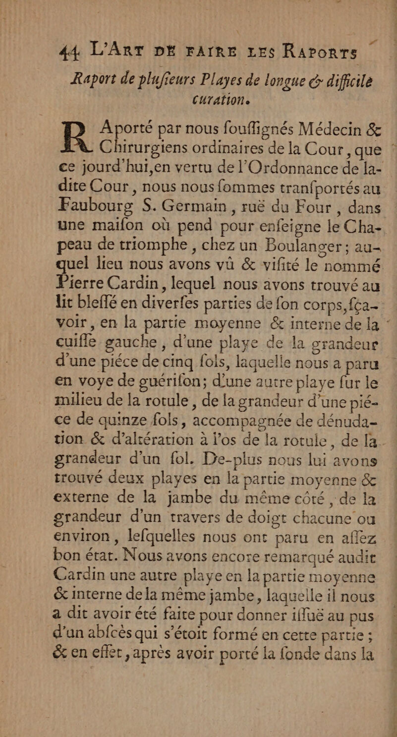 Raport de plufieurs Playes de longue &amp; difhoile CUTATION BR A porté par nous fouffignés Médecin &amp; dite Cour , nous nous fommes tranfportés au Faubourg S. Germain, ruë du Four , dans une maifon où pend pour enfeigne le Cha- peau de triomphe , chez un Boulanger ; au- Pierre Cardin, lequel nous ävons trouvé au lit bleffé en diverfes parties de fon corps, fca.- cuifle gauche , d'une playe de la grandeur d’une piéce de cinq fols, laquelle nous a paru en voye de guérifon; d’une autre playe fur le milieu de la rotule , de la grandeur d’une pié- ce de quinze fols, accompagnée de dénuda- uon &amp; d’altération à los de la rotule, de [a grandeur d’un fol. De-plus nous lui avons trouvé deux playes en la partie moyenne &amp; externe de la jambe du même côté , de la grandeur d’un travers de doigt chacune ou environ , lefquelles nous ont paru en afez bon état. Nous avons encore remarqué audit Cardin une autre playe en la partie moyenne &amp; interne de la même jambe, laquelle il nous a dit avoir été faire pour donner iffuë au pus d’un abfcès qui s’étoit formé en cette partie ; &amp;% en effet, après avoir porté la fonde dans la CR