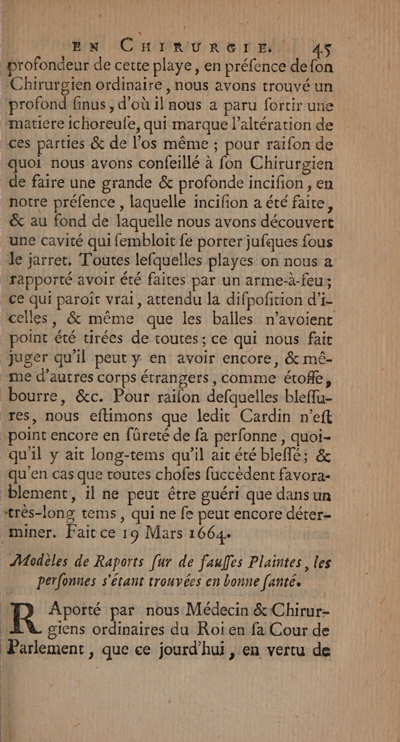 Mu CE RAR em as profondeur de cette playe, en préfence defon Chirurgien ordinaire , nous avons trouvé un profond finus , d’où il nous a paru fortir une “matiere ichoreule, qui marque l’altération de ces parties &amp; de l’os même ; pour raifon de quoi nous avons confeillé à fon Chirurgien de faire une grande &amp; profonde incifion , en notre préfence , laquelle incifion a été faite, &amp; au fond de laquelle nous avons découvert une cavité qui fembloit fe porter jufques fous le jarret, Toutes lefquelles playes on nous a rapporté avoir été faites par un arme-à-feu; ce qui paroît vrai, attendu la difpofition d'i- celles, &amp; même que les balles n’avoient point été tirées de toutes; ce qui nous fait juger qu'il peut y en avoir encore, &amp; mé- me d’autres corps étrangers, comme étofle, bourre, &amp;c. Pour railon defquelles bleffu- res, nous eftimons que ledit Cardin n’eft point encore en füreté de fa perfonne , quoi- quil y ait long-tems qu'il ait été bleflé; &amp; qu'en cas que toutes chofes fuccèdent favora- blement, il ne peut être guéri que dansun atrés-long tems, qui ne fe peut encore déter- _miner. Faicce 19 Mars 1664. Modeles de Raports [ur de fauffes Plaintes, les perfonnes s'étant trouvées en bonne fanté. R Aporté par nous Médecin &amp;Chirur- giens ordinaires du Roi en fa Cour de Parlement, que ce jourd’hui , en vertu de