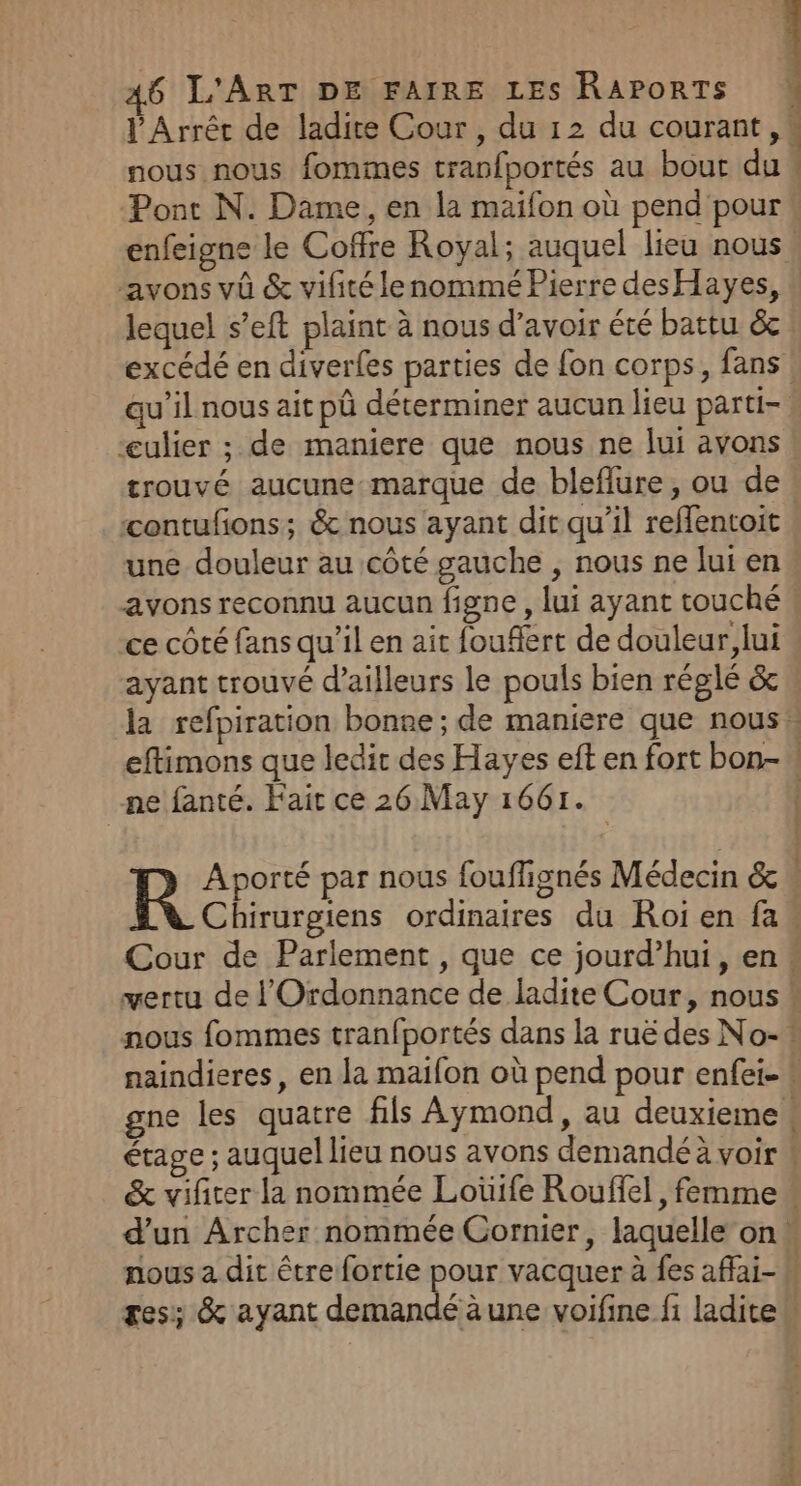 l'Arréc de ladite Cour, du 12 du courant , » nous nous fommes tranfportés au bour du : Pont N. Dame, en la maifon où pend pour « enfeigne le Coffre Royal; auquel lieu nous ‘avons vû &amp; vifitélenommé Pierre desHayes, lequel s’eft plaint à nous d’avoir été battu &amp;c excédé en diverfes parties de fon corps, fans qu'il nous ait pû déterminer aucun lieu parti- » “«ulier ; de maniere que nous ne lui avons trouvé aucune marque de bleflure, ou de! contufons; &amp; nous ayant dit qu’il reflentoit une douleur au côté gauche , nous ne lui en avons reconnu aucun figne , lui ayant touché ce côté fans qu’il en ait fouflert de douleur, lui ayant trouvé d’ailleurs le pouls bien réglé &amp; la refpiration bonre; de maniere que nous: eftimons que ledit des Hayes eft en fort bon-\ ne fanté. Fait ce 26. May 1661. | R Aporté par nous fouffignés Médecin &amp;  Chirurgiens ordinaires du Roi en fa. Cour de Parlement , que ce jourd’hui, en « vertu de l'Ordonnance de ladite Cour, nous * nous fommes tranfportés dans la ruë des No-! naindieres, en la maifon où pend pour enfei- # gne les quatre fils Aymond, au deuxieme » étage ; auquel lieu nous avons demandé à voir 4 &amp; vifirer la nommée Loüife Rouflel, femme « d’un Archer nommée Cornier, laquelle on» nous a dit être fortie pour vacquer à fes affai- M gess &amp; ayant demandé à une voifine fi laditew