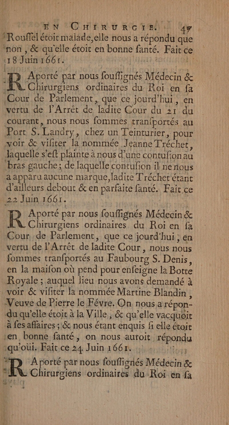 EN CHirRurcere 49 1Rouffel étoir maiade,elle nous a répondu que non , &amp; qu'elle étoit en bonne file Faite ce 18 Juin 1667. its Aporté par nous out, 1gnés Médecin &amp; R Chirurgtens ordinaires du Roi en {a Cour de Parlement, que ce jourd'hui, en vertu de l’Arrêt de MRGEES Cour du 2r du courant, nous nous fommes tranfportés au Port S. Landry » Chez un Teinturier, pour voir &amp; viliter la nommée Jeanne Tréchet, Jaquelle s'eft plainte à nous d’une contufion A bras gauche; de laquelle contufion il ne tous à PER u aucune marque, ladite Tréchet'étant d’ailleurs debout &amp; en parfaite fanté. Fair ce 22 Juin 1661. R Aporté par nous fouffi ignés Médeon &amp; Chirurgiens ordinaires du Roi en fa Cour de Parlement, que ce jourd’hui ; én vertu de l’Arrêt de ladite Cour, nous De fommes tranfportés au Faubourg S. Denis, en la maifon où pend pour enfeigne la Botte Royale ; auquel lieu nous avons demandé à voir &amp; vifiter la nommée Martine Blandin , Veuve de Pierre le Févre. On. nous a répon- du qu’elle étoit à la Ville ; &amp; qu’elle vacquoit à fes affaires ; &amp; nous étant enquis fi elle étoit en. bonne futé ; On nous autoit HDi qu'oùi. Faït.ce 24 Juin 1667. | R À porté par nous fouffi ionés Médéein &amp; A Chirurgiens ordinairéé du -Roï en fa