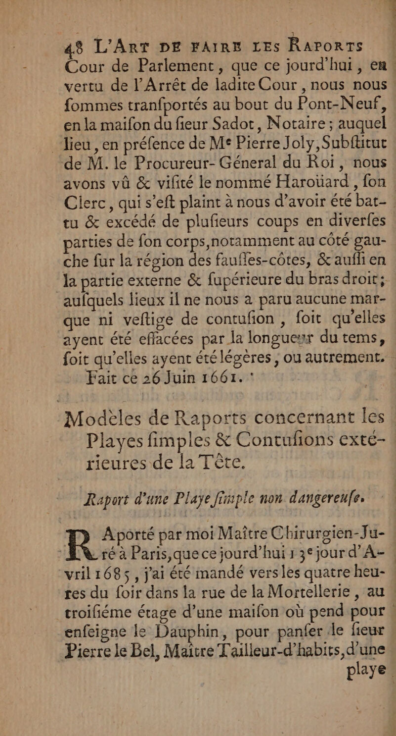 Cour de Parlement, que ce jourd’hui, en: vertu de l’Arrêt de ladite Cour , nous nous fommes tranfportés au bout du Pont-Neuf, en la maifon du fieur Sadot, Notaire ; auquel lieu , en préfence de Me Pierre Joly, Subftitut de M. le Procureur- Géneral du Roï, nous avons vû &amp; vilité le nommé Haroïard , fon : Cierc, qui s’eft plaint à nous d’avoir été bat- tu &amp; excédé de plufieurs coups en diverfes arties de fon corps,noramment au côté gau- che fur la région des faufles-côtes, &amp; aufli en la partie externe &amp; fupérieure du bras droit; aufquels lieux il ne nous à paru aucune mar- que ni veltige de contuñon , foit qu’elles ayent été effacées par la longueur du tems, foit qu’elles ayent étélégeres, ou autrement. Fait ce 26 Juin 1661. Modèles de Raports concernant les Playes fimples &amp; Contufions exté- rieures de la Tête. Raport d'une Playe fimple non dangereufe, R Aporté par moi Maître Chirurgien-Ju- ré à Paris que ce jourd’hui 1 3° jour d’A- | vril1685, j'ai été mandé vers les quatre heu- res du foir dans la rue de la Mortellerie , au, _troifiéme étage d’une maifon où pend pour « enfeigne le Dauphin, pour panfer de fieur Pierre le Bel, Maître Tailleur-d’habits, d'une playe.