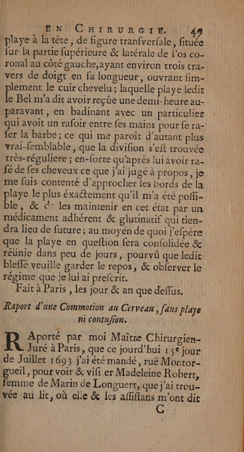 | EN CHIRURGTE. playe à la tête, de figure tranfverfale , fituée {ur la partie fupérieure &amp; latérale de l'os co- ronal au côté gauche,ayant environ trois tra- vers de doigt en fa longueur, ouvrant fim- _plement le cuir chevelu; laquelle playe ledir le Bel m'a dit avoir reçûe une demi-heure au- paravant, en badinant avec un particulier qui avoit un rafoir entre fes mains pour fe ra-' fer la barbe; ce qui me paroît d'autant plus vrai-femblable, que la divifion s’eft trouvée très-réguliere ; en-forte qu'après lui avoir ra fé de fes cheveux ce que j'ai jugé à propos, je me fuis contenté d'approcher les bords de læ laye le plus éxaétement qu’il m'a été pofli- ble , &amp; cd: les maintenir en cet état par un médicament adhérent &amp; glutinatif qui tien- dra lieu de future ; au moyén de quoi j'efpère que la playe en queftion fera confolidée &amp; réünie dans peu de jours, pourvüû que ledit bleffé veuille garder le repos, &amp; obferver le régime que je lui ai prefcrit. Fait à Paris , les jour &amp; an que deffus. Raport d'une Commotion au Cerveau, [ans playe _ Mi Contufion. R Aporté par moi Maître Chiruroien- Juré à Paris, que ce jourd’hui 1 $€ jour de Juillet 1693 j'ai été mandé, ruë Montor- gueil, pour voir &amp; vifi er Madeleine Robert, femme de Marin de Longuert, que j’ai trou- vée au lit, où elle &amp; les afliftans m'ont die