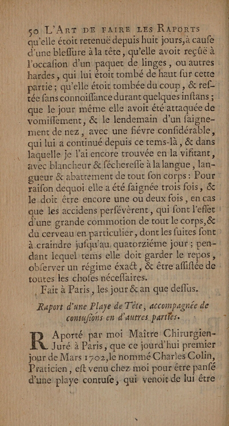 qu'elle éroit rerenuë depuis huit jours,a caufe d'une bleflure à la tête, qu’elle avoit reçüûe à l'occafion d’un paquet de linges, ou autres : hardes , qui lui étoit tombé de haut fur cette partie; qu'elle étoit tombée du coup , &amp; ref- tée fans connoiffance durant quelques inftans ; que le jour même elle avoit été attaquée de vomiflement, &amp; le lendemain d’un faigne- ment de nez, avec une fiévre confidérable, qui lui à continué depuis ce tems-là , &amp; dans . laquelle je l'ai encore trouvée en la vifitant, ‘avec blancheur &amp; fécherefle à la langue , lan- gueur &amp; abattement de tout fon corps: Pour raifon dequoi elle a été faignée trois fois, &amp; le doit être encore une ou deux fois, en cas que les accidens perfévèrent,, qui font l'effet d'une grande commotion de tout le corps,&amp; du cerveau en particulier, dont les fuites font à.craindre jufqu'au, quatorziéme jour ; pen-- dant lequel tems elle doit garder le repos, : obferver un régime éxaét , &amp; être affiftée de : toutes les chofes néceflaires. . Fait à Paris, les jour &amp;an que deflus. Raport d’une Playe de Tête, accompagnée de contufions en d’autres parties. R Aporté par moi Maître Chirurgien- Juré à Paris, que ce jourd’hui premier jour de Mars 1702,1e nommé Charles Colin, Praticien, eft venu chez moi pourêtre panfé d'une playe contufe, qui venoitde lui être + ir tt RE Su